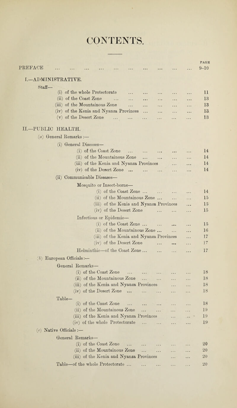 CONTENTS. PREFACE . r.—ADMINISTRATIVE. Staff-— (i) of the whole Protectorate (ii) of the Coast Zone (iii) of the Mountainous Zone (iv) of the Kenia and Nyanza Provinces ... (v) of the Desert Zone II.—PUBLIC HEALTH. («) General Remarks :— (i) Greneral Diseases— (i) of the Coast Zone (ii) of the Mountainous Zone (iii) of the Kenia and Nyanza Provinces (iv) of the Desert Zone ... (ii) Communicable Diseases— Mosquito or Insect-borne— (i) of the Coast Zone ... (ii) of the Mountainous Zone ... (iii) of the Kenia and Nyanza Provinces (iv) of the Desert Zone Infectious or Epidemic— (i) of the Coast Zone ... (ii) of the Mountainous Zone ... (iii) of the Ivenia and Nyanza Provinces (iv) of the Desert Zone Helminthic—of the Coast Zone ... [h) European Officials:— General Remarks— (i) of the Coast Zone (ii) of the Mountainous Zone (iii) of the Kenia and Nyanza Provinces (iv) of the Desert Zone Table— (i) of the Coast Zone (ii) of the Mountainous Zone (iii) of the Kenia and Nyanza Provinces (iv) of the whole Protectorate (c) Native Officials :— General Remarks— (i) of the Coast Zone (ii) of the Mountainous Zone (iii) of the Kenia and Nyanza Provinces Table—of the whole Protectorate ...