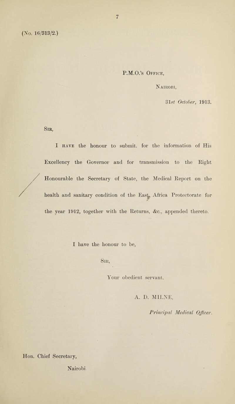 (No. 16/313/2.) P.M.O.’s Office, Nairobi, 31.9* October, 1913. Sir, I have the honour to submit, for the information of His Excellency the Governor and for transmission to the Right Honourable the Secretary of State, the Medical Report on the health and sanitary condition of the Eas^ Africa Protectorate for jr the year 1912, together with the Returns, &c., appended thereto. I have the honour to be, Sir, Your obedient servant. A. D. MILNE, Principal Medical Officer. Hon. Chief Secretary, Nairobi