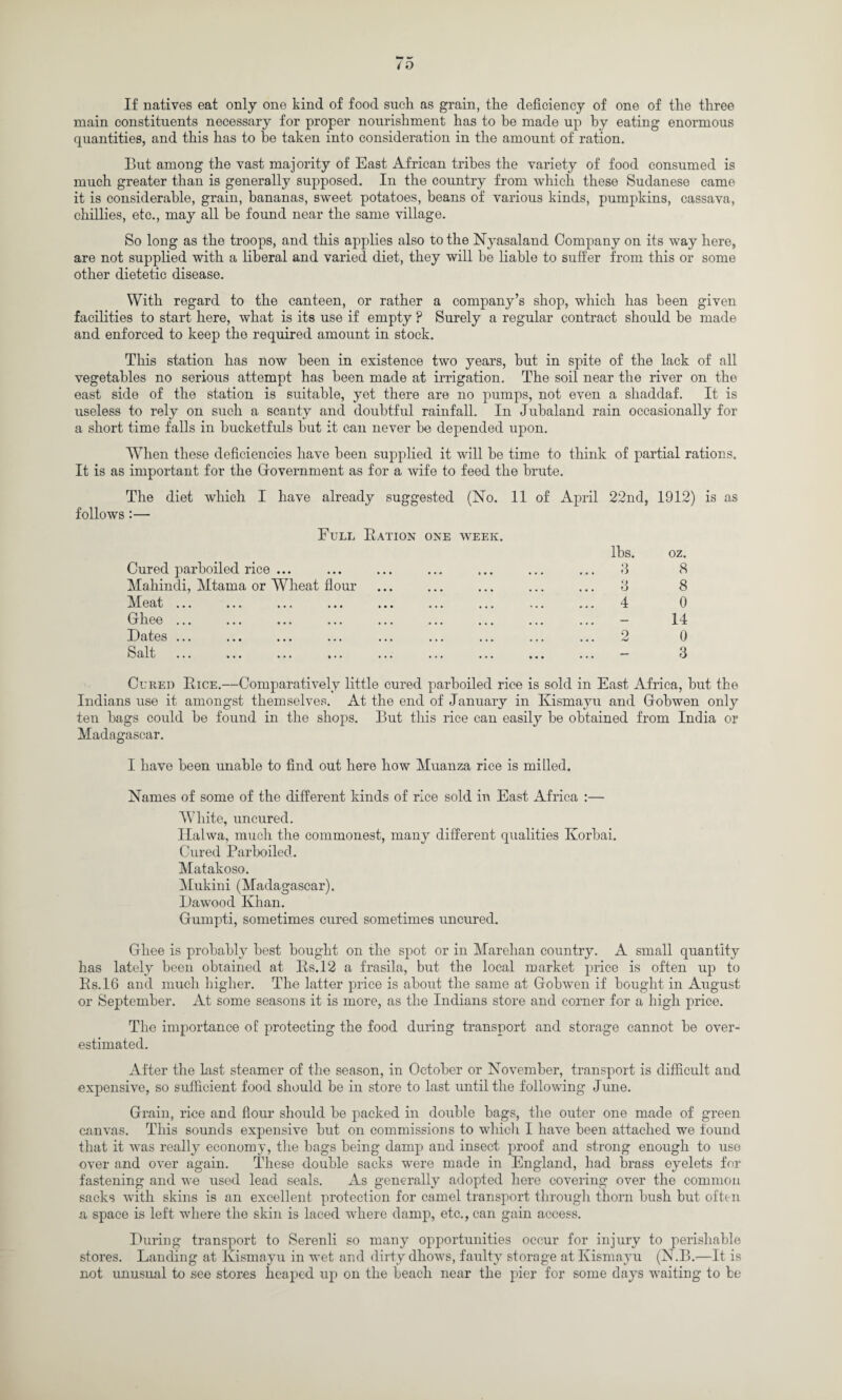 If natives eat only one kind of food such as grain, the deficiency of one of the three main constituents necessary for proper nourishment has to be made up by eating enormous quantities, and this has to be taken into consideration in the amount of ration. But among the vast majority of East African tribes the variety of food consumed is much greater than is generally supposed. In the country from which these Sudanese came it is considerable, grain, bananas, sweet potatoes, beans of various kinds, pumpkins, cassava, chillies, etc., may all be found near the same village. So long as the troops, and this applies also to the Nyasaland Company on its way here, are not supplied with a liberal and varied diet, they will be liable to suffer from this or some other dietetic disease. With regard to the canteen, or rather a company’s shop, which has been given facilities to start here, what is its use if empty ? Surely a regular contract should be made and enforced to keep the required amount in stock. This station has now been in existence two years, but in spite of the lack of all vegetables no serious attempt has been made at irrigation. The soil near the river on the east side of the station is suitable, yet there are no pumps, not even a shaddaf. It is useless to rely on such a scanty and doubtful rainfall. In Jubaland rain occasionally for a short time falls in bucketfuls but it can never be depended upon. When these deficiencies have been supplied it will be time to think of partial rations. It is as important for the Government as for a wife to feed the brute. The diet which I have already suggested (No. 11 of April 22nd, 1912) is as follows:— Full Ration one week. lhs. oz. Cured parboiled rice ... ... ... ... ... ... ... 3 8 Mahindi, Mtama or Wheat flour ... ... ... ... ... 3 8 Meat ... ... ... ... ... ... ... ... ... 4 0 Ghee ... ... ... ... ... ... ... ... ... - 14 Dates ... ... ... ... ... ... ... ... ... 2 0 Salt ... ... ... ... ... ... ... ... ...  3 Cureo Bice.—Comparatively little cured parboiled rice is sold in East Africa, but the Indians use it amongst themselves. At the end of January in Kismayu and Gobwen only ten bags could be found in the shops. But this rice can easily be obtained from India or Madagascar. I have been unable to find out here how Muanza rice is milled. Names of some of the different kinds of rice sold in East Africa :— White, uncured. Ilalwa, much the commonest, many different qualities Korbai. Cured Parboiled. Matakoso. Mukini (Madagascar). Dawood Khan. Gumpti, sometimes cured sometimes uncured. Ghee is probably best bought on the spot or in Marehan country. A small quantity has lately been obtained at Rs.12 a frasila, but the local market price is often up to Rs.16 and much higher. The latter price is about the same at Gobwen if bought in August or September. At some seasons it is more, as the Indians store and corner for a high price. The importance of protecting the food during transport and storage cannot be over¬ estimated. After the last steamer of the season, in October or November, transport is difficult aud expensive, so sufficient food should be in store to last until the following June. Grain, rice and flour should be packed in double bags, the outer one made of green canvas. This sounds expensive but on commissions to which I have been attached we found that it was really economy, the bags being damp and insect proof and strong enough to use over and over again. These double sacks were made in England, had brass eyelets for fastening and we used lead seals. As generally adopted here covering over the common sacks with skins is an excellent protection for camel transport through thorn bush but often a space is left where the skin is laced where damp, etc., can gain access. During transport to Serenli so many opportunities occur for injury to perishable stores. Landing at Kismayu in wet and dirty dhows, faulty storage at Kismayu (N.B.—It is not unusual to see stores heaped up on the beach near the pier for some days waiting to be