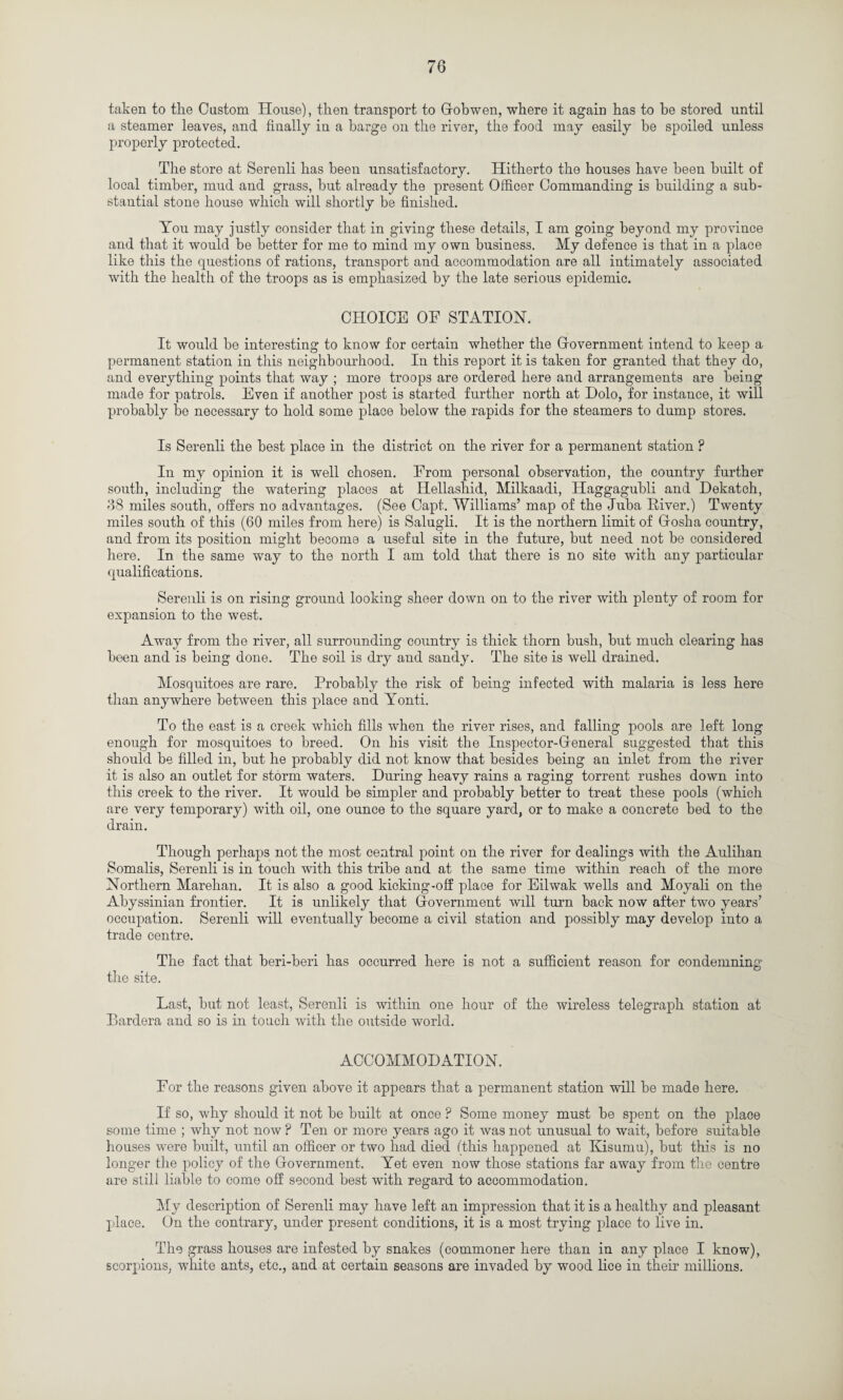 taken to the Custom House), then transport to Gobwen, where it again has to be stored until a steamer leaves, and finally in a barge on the river, the food may easily be spoiled unless properly protected. The store at Serenli has been unsatisfactory. Hitherto the houses have been built of local timber, mud and grass, but already the present Officer Commanding is building a sub¬ stantial stone house which will shortly be finished. You may justly consider that in giving these details, I am going beyond my province and that it would be better for me to mind my own business. My defence is that in a place like this the questions of rations, transport and accommodation are all intimately associated with the health of the troops as is emphasized by the late serious epidemic. CHOICE OF STATION. It would be interesting to know for certain whether the Government intend to keep a permanent station in this neighbourhood. In this report it is taken for granted that they do, and everything points that way ; more troops are ordered here and arrangements are being made for patrols. Even if another post is started further north at Holo, for instance, it will probably be necessary to hold some place below the rapids for the steamers to dump stores. Is Serenli the best place in the district on the river for a permanent station ? In my opinion it is well chosen. From personal observation, the country further south, including the watering places at Ilellashid, Milkaadi, Haggagubli and Hekatch, 88 miles south, offers no advantages. (See Capt. Williams’ map of the Juba River.) Twenty miles south of this (60 miles from here) is Salugli. It is the northern limit of Gosha country, and from its position might become a useful site in the future, but need not be considered here. In the same way to the north I am told that there is no site with any particular qualifications. Serenli is on rising ground looking sheer down on to the river with plenty of room for expansion to the west. Away from the river, all surrounding country is thick thorn bush, but much clearing has been and is being done. The soil is dry and sandy. The site is well drained. Mosquitoes are rare. Probably the risk of being infected with malaria is less here than anywhere between this place and Yonti. To the east is a creek which fills when the river rises, and falling pools are left long enough for mosquitoes to breed. On his visit the Inspector-General suggested that this should be filled in, but he probably did not know that besides being an inlet from the river it is also an outlet for storm waters. During heavy rains a raging torrent rushes down into this creek to the river. It would be simpler and probably better to treat these pools (which are very temporary) with oil, one ounce to the square yard, or to make a concrete bed to the drain. Though perhaps not the most central point on the river for dealings with the Aulihan Somalis, Serenli is in touch with this tribe and at the same time within reach of the more Northern Marehan. It is also a good kicking-off place for Eilwak wells and Moyali on the Abyssinian frontier. It is unlikely that Government will turn back now after two years’ occupation. Serenli will eventually become a civil station and possibly may develop into a trade centre. The fact that beri-beri has occurred here is not a sufficient reason for condemning the site. Last, but not least, Serenli is within one hour of the wireless telegraph station at Bardera and so is in touch with the outside world. ACCOMMODATION. For the reasons given above it appears that a permanent station will be made here. If so, why should it not be built at once ? Some money must be spent on the place some time ; why not now P Ten or more years ago it was not unusual to wait, before suitable houses were built, until an officer or two had died (this happened at Kisumu), but this is no longer the policy of the Government. Yet even now those stations far away from the centre are still liable to come off second best with regard to accommodation. My description of Serenli may have left an impression that it is a healthy and pleasant place. On the contrary, under present conditions, it is a most trying place to live in. The grass houses are infested by snakes (commoner here than in any place I know), scorpions, white ants, etc., and at certain seasons are invaded by wood lice in their millions.