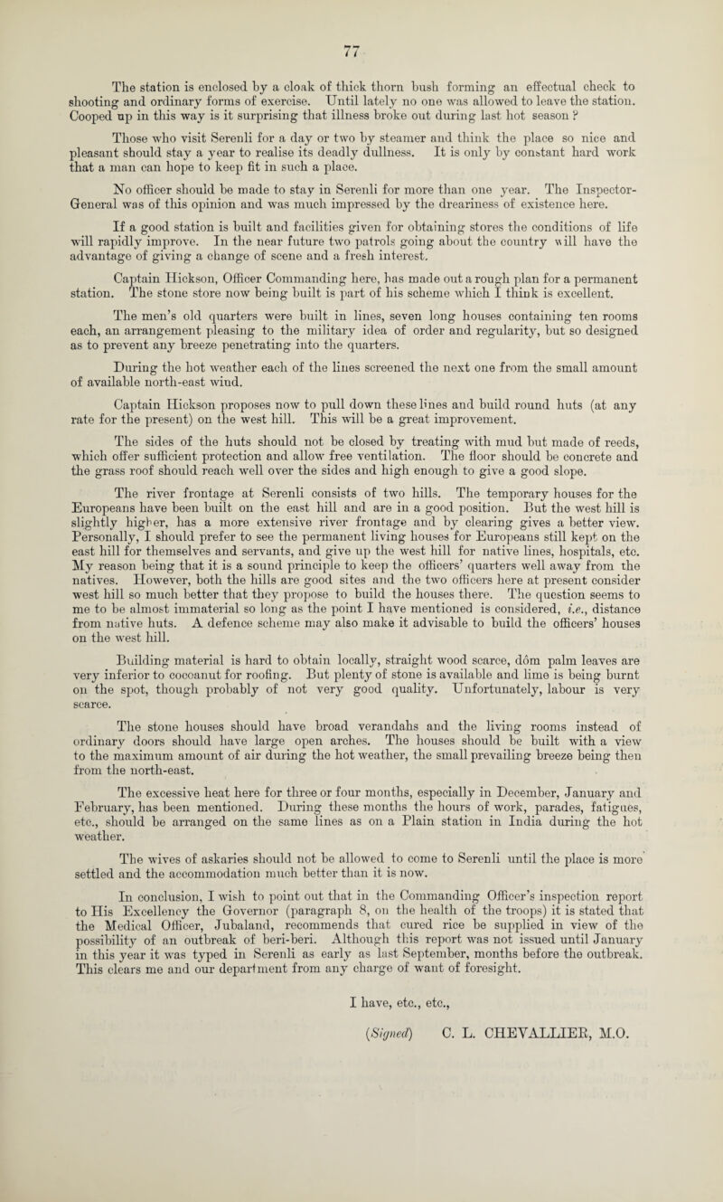 The station is enclosed by a cloak of thick thorn hush forming an effectual check to shooting and ordinary forms of exercise. Until lately no one was allowed to leave the station. Cooped up in this way is it surprising that illness broke out during last hot season ? Those who visit Serenli for a day or two by steamer and think the place so nice and pleasant should stay a year to realise its deadly dullness. It is only by constant hard work that a man can hope to keep fit in such a place. No officer should be made to stay in Serenli for more than one year. The Inspector- General was of tliis opinion and was much impressed by the dreariness of existence here. If a good station is built and facilities given for obtaining stores the conditions of life will rapidly improve. In the near future two patrols going about the country will have the advantage of giving a change of scene and a fresh interest. Captain Hickson, Officer Commanding here, has made out a rough plan for a permanent station. The stone store now being built is part of his scheme which I think is excellent. The men’s old quarters were built in lines, seven long houses containing ten rooms each, an arrangement pleasing to the military idea of order and regularity, but so designed as to prevent any breeze penetrating into the quarters. During the hot weather each of the lines screened the next one from the small amount of available north-east wind. Captain Hickson proposes now to pull down these lines and build round huts (at any rate for the present) on the west hill. This will be a great improvement. The sides of the huts should not be closed by treating with mud but made of reeds, which offer sufficient protection and allow free ventilation. The floor should be concrete and the grass roof should reach well over the sides and high enough to give a good slope. The river frontage at Serenli consists of two hills. The temporary houses for the Europeans have been built on the east hill and are in a good position. But the west hill is slightly higher, has a more extensive river frontage and by clearing gives a better view. Personally, I should prefer to see the permanent living houses for Europeans still kept on the east hill for themselves and servants, and give up the west hill for native lines, hospitals, etc. My reason being that it is a sound principle to keep the officers’ quarters well away from the natives. However, both the hills are good sites and the two officers here at present consider west hill so much better that they propose to build the houses there. The question seems to me to be almost immaterial so long as the point I have mentioned is considered, i.e., distance from native huts. A defence scheme may also make it advisable to build the officers’ houses on the west hill. Building material is hard to obtain locally, straight wood scarce, dom palm leaves are very inferior to cocoanut for roofing. But plenty of stone is available and lime is being burnt on the spot, though probably of not very good quality. Unfortunately, labour is very scarce. The stone houses should have broad verandahs and the living rooms instead of ordinary doors should have large open arches. The houses should be built with a view to the maximum amount of air during the hot weather, the small prevailing breeze being then from the north-east. The excessive heat here for three or four months, especially in December, January and February, has been mentioned. During these months the hours of work, parades, fatigues, etc., should be arranged on the same lines as on a Plain station in India during the hot weather. The wives of askaries should not be allowed to come to Serenli until the place is more settled and the accommodation much better than it is now. In conclusion, I wish to point out that in the Commanding Officer’s inspection report to His Excellency the Governor (paragraph 8, on the health of the troops) it is stated that the Medical Officer, Jubaland, recommends that cured rice be supplied in view of the possibility of an outbreak of beri-beri. Although this report was not issued until January in this year it was typed in Serenli as early as last September, months before the outbreak. This clears me and our department from any charge of want of foresight. I have, etc., etc., {Signed) C. L. CHEYALLIER, M.O.