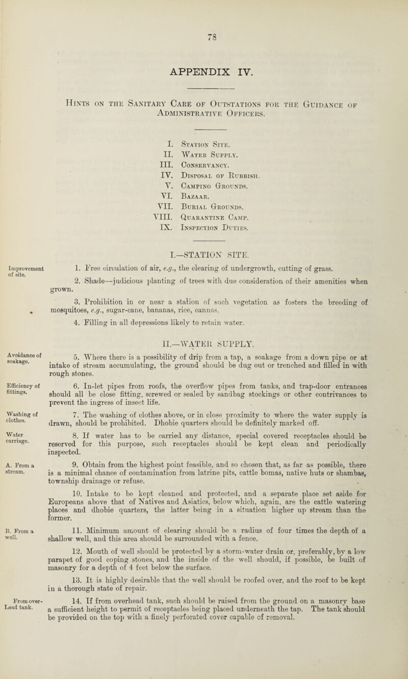 Improvement of site. Avoidance of soakage. Efficiency of fittings. Washing of clothes. Water carriage. A. From a stream. B. From a well. From over- Lead tank. APPENDIX IV. Hints on the Sanitary Care of Outstations for the Guidance of Administrative Officers. I. Station Site. II. Water Supply. III. Conservancy. IV. Disposal of Rubbish Y. Camping Grounds. YI. Bazaar. YII. Burial Grounds. YIII. Quarantine Camp. IX. Inspection Duties. I.—STATION SITE. 1. Free circulation of air, e.g., the clearing of undergrowth, cutting of grass. 2. Shade—judicious planting of trees with due consideration of their amenities when grown. 3. Prohibition in or near a station of such vegetation as fosters the breeding of mosquitoes, e.g., sugar-cane, bananas, rice, cannas. 4. Filling in all depressions likely to retain water. II.—WATER SUPPLY. ' % 5. Where there is a possibility of drip from a tap, a soakage from a down pipe or at intake of stream accumulating, the ground should be dug out or trenched and filled in with rough stones. 6. In-let pipes from roofs, the overflow pipes from tanks, and trap-door entrances should all be close fitting, screwed or sealed by sandbag stockings or other contrivances to prevent the ingress of insect life. 7. The washing of clothes above, or in close proximity to where the water supply is drawn, should be prohibited. Dhobie quarters should be definitely marked off. 8. If water has to be carried any distance, special covered receptacles should be reserved for this purpose, such receptacles should be kept clean and periodically inspected. 9. Obtain from the highest point feasible, and so chosen that, as far as possible, there is a minimal chance of contamination from latrine pits, cattle bomas, native huts or shambas, township drainage or refuse. 10. Intake to be kept cleaned and protected, and a separate place set aside for Europeans above that of Natives and Asiatics, below which, again, are the cattle watering places and dhobie quarters, the latter being in a situation higher up stream than the former. 11. Minimum amount of clearing should be a radius of four times the depth of a shallow well, and this area should be surrounded with a fence. 12. Mouth of well should be protected by a storm-water drain or, preferably, by a low parapet of good coping stones, and the inside of the well should, if possible, be built of masonry for a depth of 4 feet below the surface. 13. It is highly desirable that the well should be roofed over, and the roof to be kept in a thorough state of repair. 14. If from overhead tank, such should be raised from the ground on a masonry base a sufficient height to permit of receptacles being placed underneath the tap. The tank should be provided on the top with a finely perforated cover capable of removal.