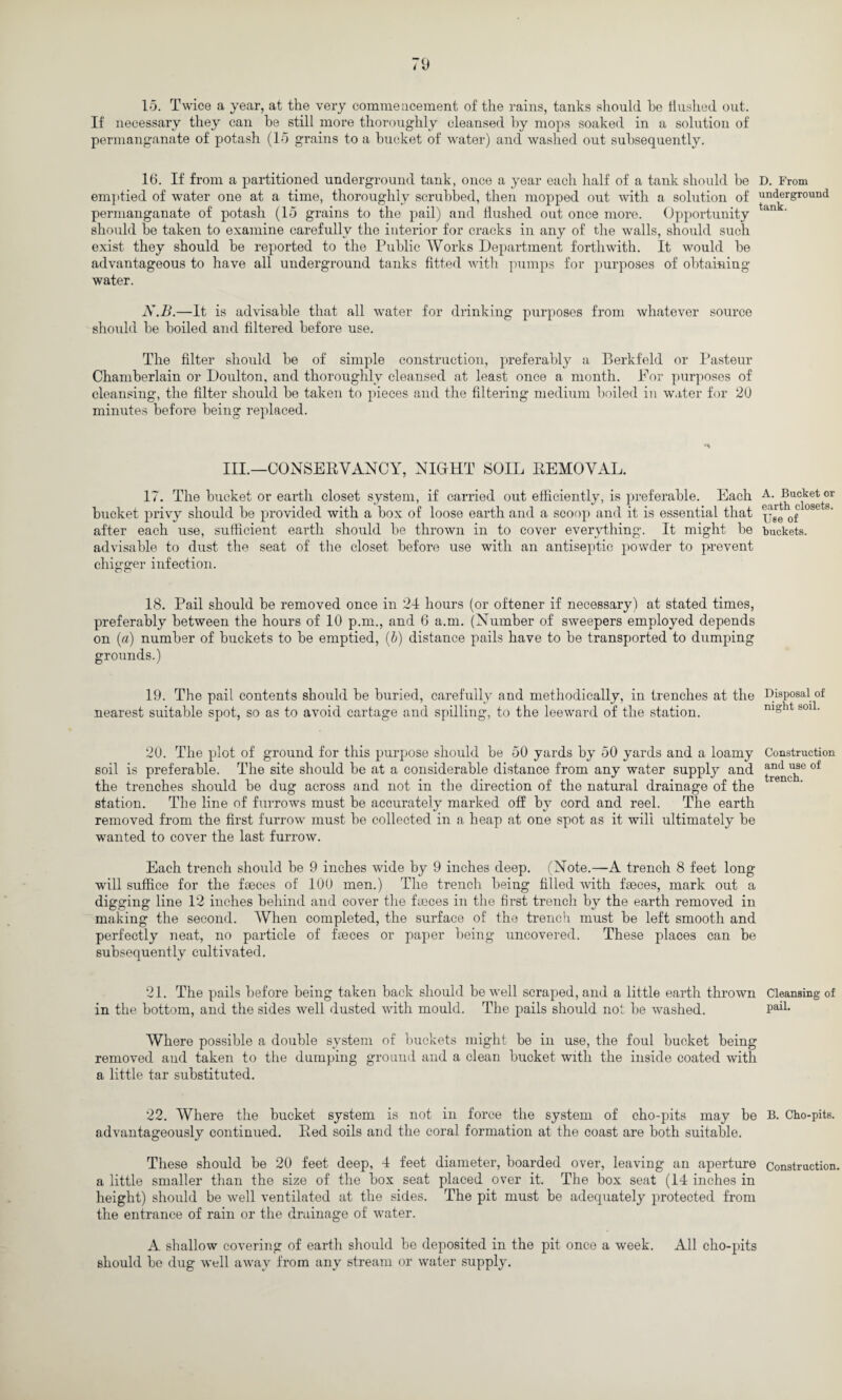 If necessary they can be still more thoroughly cleansed by mops soaked in a solution of permanganate of potash (15 grains to a bucket of water) and washed out subsequently. 16. If from a partitioned underground tank, once a year each half of a tank should be D. From emptied of water one at a time, thoroughly scrubbed, then mopped out with a solution of underground permanganate of potash (15 grains to the pail) and flushed out once more. Opportunity an should be taken to examine carefully the interior for cracks in any of the walls, should such exist they should be reported to the Public Works Department forthwith. It would be advantageous to have all underground tanks fitted with pumps for purposes of obtaining water. N.B.—It is advisable that all water for drinking purposes from whatever source should be boiled and filtered before use. The filter should be of simple construction, preferably a Berkfeld or Pasteur Chamberlain or Doulton, and thoroughly cleansed at least once a month. For purposes of cleansing, the filter should be taken to pieces and the filtering medium boiled in water for 20 minutes before being replaced. III.—CONSERVANCY, NIGHT SOIL REMOVAL. 17. The bucket or earth closet system, if carried out efficiently, is preferable. Each A- ^uc^t®r bucket privy should be provided with a box of loose earth and a scoop and it is essential that ^ 08 after each use, sufficient earth should be thrown in to cover everything. It might be buckets, advisable to dust the seat of the closet before use with an antiseptic powder to prevent chigger infection. 18. Pail should be removed once in 24 hours (or oftener if necessary) at stated times, preferably between the hours of 10 p.m., and 6 a.m. (Number of sweepers employed depends on (a) number of buckets to be emptied, (b) distance pails have to be transported to dumping grounds.) 19. The pail contents should be buried, carefully and methodically, in trenches at the Disposal of nearest suitable spot, so as to avoid cartage and spilling, to the leeward of the station. night soil. 20. The plot of ground for this purpose should be 50 yards by 50 yards and a loamy Construction soil is preferable. The site should be at a considerable distance from any water supply and of the trenches should be dug across and not in the direction of the natural drainage of the station. The line of furrows must be accurately marked off by cord and reel. The earth removed from the first furrow must be collected in a heap at one spot as it will ultimately be wanted to cover the last furrow. Each trench should be 9 inches wide by 9 inches deep. (Note.—A trench 8 feet long will suffice for the faeces of 100 men.) The trench being filled with faeces, mark out a digging line 12 inches behind and cover the faeces in the first trench by the earth removed in making the second. When completed, the surface of the trench must be left smooth and perfectly neat, no particle of faeces or paper being uncovered. These places can be subsequently cultivated. 21. The pails before being taken back should be well scraped, and a little earth thrown Cleansing of in the bottom, and the sides well dusted with mould. The pails should not be washed. Pail- Where possible a double system of buckets might be in use, the foul bucket being removed and taken to the dumping ground and a clean bucket with the inside coated with a little tar substituted. 22. Where the bucket system is not in force the system of cho-pits may be B. Cho-pits. advantageously continued. Red soils and the coral formation at the coast are both suitable. These should be 20 feet deep, 4 feet diameter, boarded over, leaving an aperture Construction, a little smaller than the size of the box seat placed over it. The box seat (14 inches in height) should be well ventilated at the sides. The pit must be adequately protected from the entrance of rain or the drainage of water. A shallow covering of earth should be deposited in the pit once a week. All cho-pits should be dug well away from any stream or water supply.