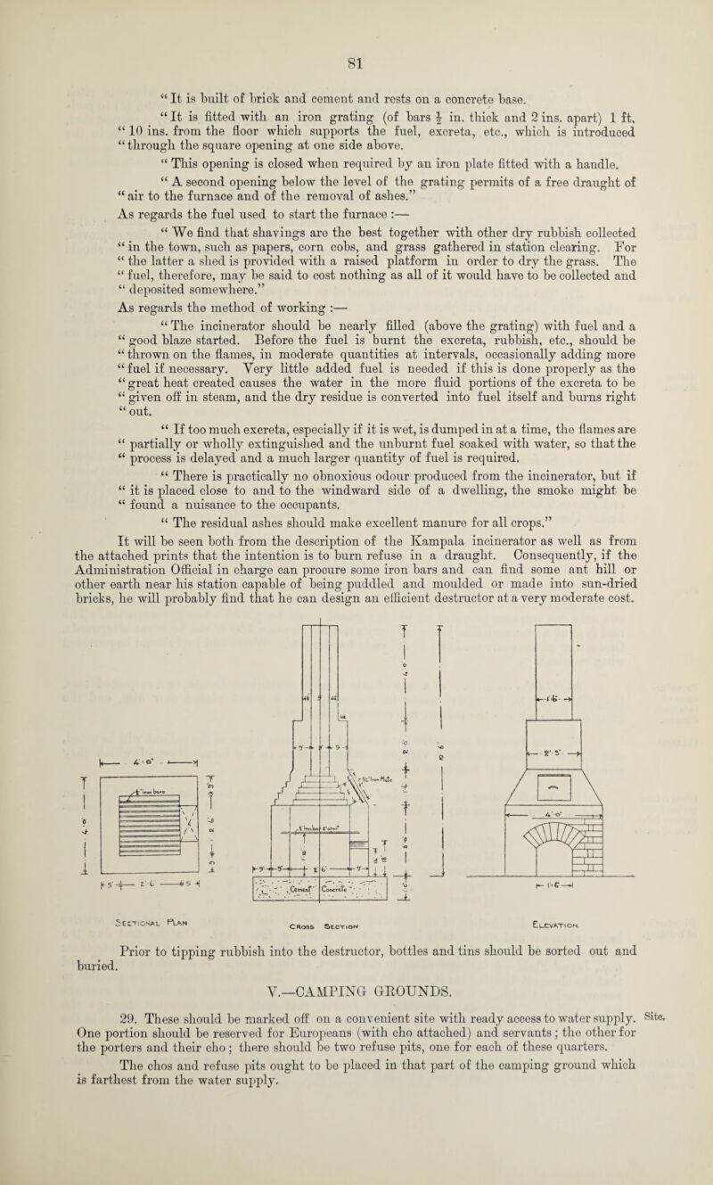 “ It is built of brick and cement and rests on a concrete base. / “ It is fitted -with an iron grating (of bars \ in. thick and 2 ins. apart) 1 ft, “ 10 ins. from the floor which supports the fuel, excreta, etc., which is introduced “through the square opening at one side above. “ This opening is closed when required by an iron plate fitted with a handle. “ A second opening below the level of the grating permits of a free draught of “ air to the furnace and of the removal of ashes.” As regards the fuel used to start the furnace :— “We find that shavings are the best together with other dry rubbish collected “ in the town, such as papers, corn cobs, and grass gathered in station clearing. For “ the latter a shed is provided with a raised platform in order to dry the grass. The “ fuel, therefore, may be said to cost nothing as all of it would have to be collected and “ deposited somewhere.” As regards the method of working :— “ The incinerator should be nearly filled (above the grating) with fuel and a “ good blaze started. Before the fuel is burnt the excreta, rubbish, etc., should be “ thrown on the flames, in moderate quantities at intervals, occasionally adding more “fuel if necessary. Very little added fuel is needed if this is done properly as the “ great heat created causes the water in the more fluid portions of the excreta to be “ given off in steam, and the dry residue is converted into fuel itself and burns right “ out. “ If too much excreta, especially if it is wet, is dumped in at a time, the flames are “ partially or wholly extinguished and the unburnt fuel soaked with water, so that the “ process is delayed and a much larger quantity of fuel is required. “ There is practically no obnoxious odour produced from the incinerator, but if “ it is placed close to and to the windward side of a dwelling, the smoke might be “ found a nuisance to the occupants. “ The residual ashes should make excellent manure for all crops.” It will be seen both from the description of the Kampala incinerator as well as from the attached prints that the intention is to burn refuse in a draught. Consequently, if the Administration Official in charge can procure some iron bars and can find some ant hill or other earth near his station capable of being puddled and moulded or made into sun-dried bricks, he will probably find that he can design an efficient destructor at a very moderate cost. SccTiCSAt. Plan Cross Section ElCVATiON Prior to tipping buried. rubbish into the destructor, bottles and tins should be sorted out and Y.—CAMPING GROUNDS. 29. These should be marked off on a convenient site with ready access to water supply. One portion should be reserved for Europeans (with cho attached) and servants; the other for the porters and their cho; there should be two refuse pits, one for each of these quarters. The chos and refuse pits ought to be placed in that part of the camping ground which is farthest from the water supply. Site.