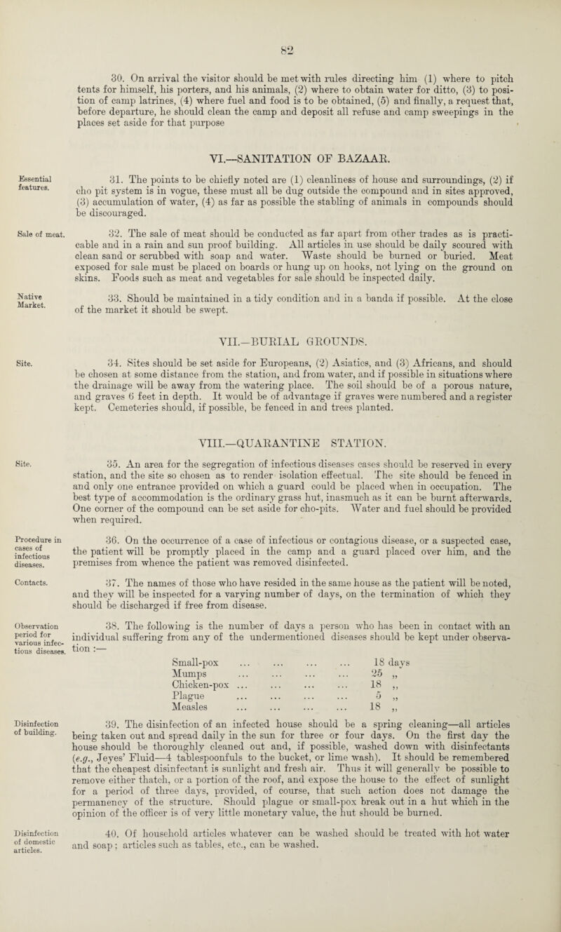 Essential features. Sale of meat. N ative Market. Site. Site. Procedure in cases of infectious diseases. Contacts. Observation period for various infec¬ tious diseases. Disinfection of building. Disinfection of domestic articles. 30. On arrival the visitor should be met with rules directing him (1) where to pitch tents for himself, his porters, and his animals, (2) where to obtain water for ditto, (3) to posi¬ tion of camp latrines, (4) where fuel and food is to be obtained, (5) and finally, a request that, before departure, he should clean the camp and deposit all refuse and camp sweepings in the places set aside for that purpose YI.—SANITATION OF BAZAAR. 31. The points to be chiefly noted are (1) cleanliness of house and surroundings, (2) if cho pit system is in vogue, these must all be dug outside the compound and in sites approved, (3) accumulation of water, (4) as far as possible the stabling of animals in compounds should be discouraged. 32. The sale of meat should be conducted as far apart from other trades as is practi¬ cable and in a rain and sun proof building. All articles in use should be daily scoured with clean sand or scrubbed with soap and water. Waste should be burned or buried. Meat exposed for sale must be placed on boards or hung up on hooks, not lying on the ground on skins. Foods such as meat and vegetables for sale should be inspected daily. 33. Should be maintained in a tidy condition and in a banda if possible. At the close of the market it should be swept. VII.—BURIAL GROUNDS. 34. Sites should be set aside for Europeans, (2) Asiatics, and (3) Africans, and should be chosen at some distance from the station, and from water, and if possible in situations where the drainage will be away from the watering place. The soil should be of a porous nature, and graves 6 feet in depth. It would be of advantage if graves were numbered and a register kept. Cemeteries should, if possible, be fenced in and trees planted. VIII.—QUARANTINE STATION. 35. An area for the segregation of infectious diseases cases should be reserved in every station, and the site so chosen as to render isolation effectual. The site should be fenced in and only one entrance provided on which a guard could be placed when in occupation. The best type of accommodation is the ordinary grass hut, inasmuch as it can be burnt afterwards. One corner of the compound can be set aside for cho-pits. Water and fuel should be provided when required. 36. On the occurrence of a case of infectious or contagious disease, or a suspected case, the patient will be promptly placed in the camp and a guard placed over him, and the premises from whence the patient was removed disinfected. 37. The names of those who have resided in the same house as the patient will be noted, and they will be inspected for a varying number of days, on the termination of which they should be discharged if free from disease. 38. The following is the number of days a person who has been in contact with an individual suffering from any of the undermentioned diseases should be kept under observa¬ tion :— Small-pox Mumps Chicken-pox Plague Measles 18 days 25 „ 5 18 >5 5J 39. The disinfection of an infected house should be a spring cleaning—all articles being taken out and spread daily in the sun for three or four days. On the first day the house should be thoroughly cleaned out and, if possible, washed down with disinfectants (e.g., Jeyes’ Fluid—4 tablespoonfuls to the bucket, or lime wash). It should be remembered that the cheapest disinfectant is sunlight and fresh air. Thus it will generally be possible to remove either thatch, or a portion of the roof, and expose the house to the effect of sunlight for a period of three days, provided, of course, that such action does not damage the permanency of the structure. Should plague or small-pox break out in a hut which in the opinion of the officer is of very little monetary value, the hut should be burned. 40. Of household articles whatever can be washed should be treated with hot water and soap; articles such as tables, etc., can be washed.