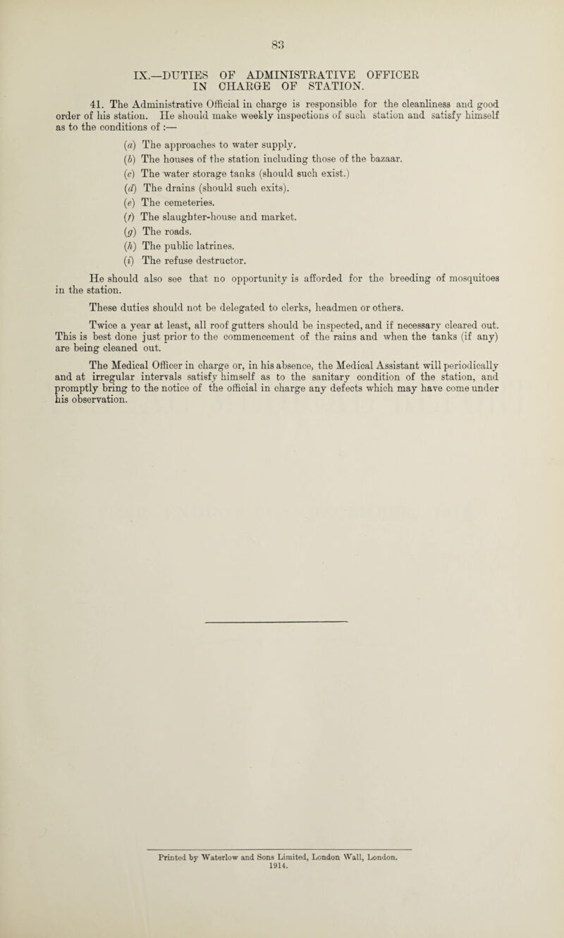 IX.—DUTIES OF ADMINISTRATIVE OFFICER IN CHARGE OF STATION. 41. The Administrative Official in charge is responsible for the cleanliness and good order of his station. lie should make weekly inspections of such station and satisfy himself as to the conditions of :— (a) The approaches to water supply. (b) The houses of the station including those of the bazaar. (c) The water storage tanks (should such exist.) (d) The drains (should such exits). (e) The cemeteries. (t) The slaughter-house and market. (g) The roads. ill) The public latrines. (i) The refuse destructor. He should also see that no opportunity is afforded for the breeding of mosquitoes in the station. These duties should not be delegated to clerks, headmen or others. Twice a year at least, all roof gutters should be inspected, and if necessary cleared out. This is best done just prior to the commencement of the rains and when the tanks (if any) are being cleaned out. The Medical Officer in charge or, in his absence, the Medical Assistant will periodically and at irregular intervals satisfy himself as to the sanitary condition of the station, and promptly bring to the notice of the official in charge any defects which may have come under his observation. Printed by Waterlow and Sons Limited, London Wall, London. 1914.