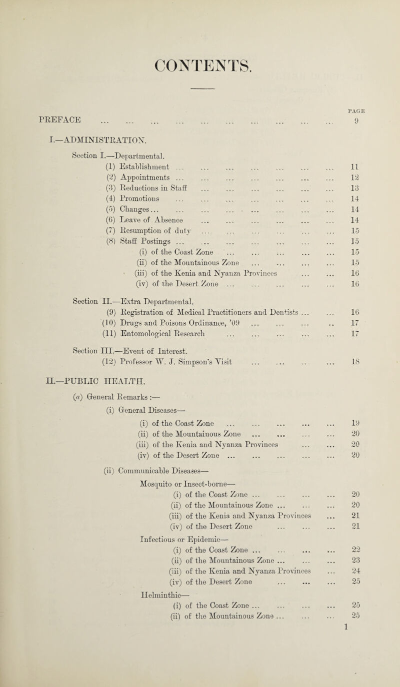 CONTENTS. PAGE PREFACE . 9 I.—ADMINISTRATION. Section I.—Departmental. (1) Establishment ... ... ... ... ... ... ... II (2) Appointments ... ... ... ... ... ... ... 12 (3) Reductions in Staff ... ... ... ... ... ... 13 (4) Promotions ... ... ... ... ... ... ... 14 (5) Changes... ... ... ... ... ... ... ... 14 (0) Leave of Absence ... ... ... ... ... ... 14 (7) Resumption of duty ... ... ... ... ... ... 15 (8) Staff Postings ... ,.. ... ... ... ... ... 15 (i) of the Coast Zone ... ... ... ... ... 15 (ii) of the Mountainous Zone ... ... ... ... 15 (iii) of the Kenia and Nyanza Provinces ... ... lb (iv) of the Desert Zone ... ... ... ... ... 1G Section II.—Extra Departmental. (9) Registration of Medical Practitioners and Dentists ... ... 16 (10) Drugs and Poisons Ordinance,’09 ... ... ... .. 17 (11) Entomological Research ... ... ... ... ... 17 Section III.—Event of Interest. (12) Professor W. J. Simpsoms Visit ... ... .. ... 18 II.—PUBLIC HEALTH. (a) Gfeneral Remarks :— (i) Gfeneral Diseases— (i) of the Coast Zone ... ... ... ... ... 19 (ii) of the Mountainous Zone ... , ,. ... ... 20 (iii) of the Kenia and Nyanza Provinces ... ... 20 (iv) of the Desert Zone ... ... ... ... ... 20 (ii) Communicable Diseases— Mosquito or Insect-borne— (i) of the Coast Zone ... ... ... ... 20 (ii) of the Mountainous Zone ... ... ... 20 (iii) of the Kenia and Nyanza Provinces ... 21 (iv) of the Desert Zone ... ... ... 21 Infectious or Epidemic— (i) of the Coast Zone ... ... ... ... 22 (ii) of the Mountainous Zone ... ... ... 23 (iii) of the Kenia and Nyanza Provinces ... 24 (iv) of the Desert Zone ... ... ... 25 Helminthic— (i) of the Coast Zone ... ... ... ... 25 (ii) of the Mountainous Zone ... ... ... 25 1