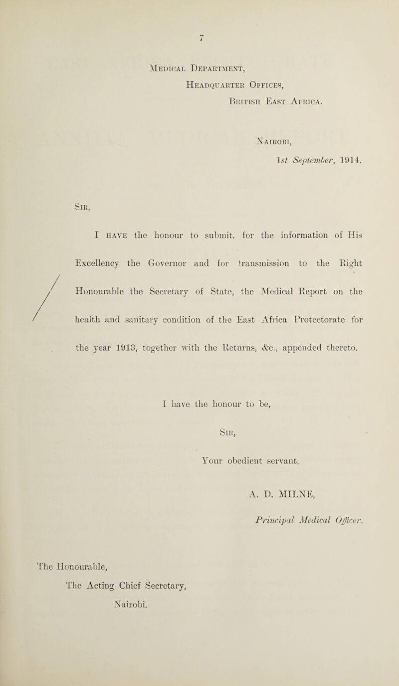Medical Department, Headquarter Offices, British East Africa. Nairobi, l.s*£ September, 1914. Sir, I have the honour to submit, for the information of His Excellency the Governor and for transmission to the Right Honourable the Secretary of State, the Medical Report on the health and sanitary condition of the East Africa Protectorate for the year 1913, together with the Returns, &c., appended thereto. I have the honour to be, Sir, Your obedient servant, A. D. MILNE, Principal Medical Officer. The Honourable, The Acting Chief Secretary, Nairobi.