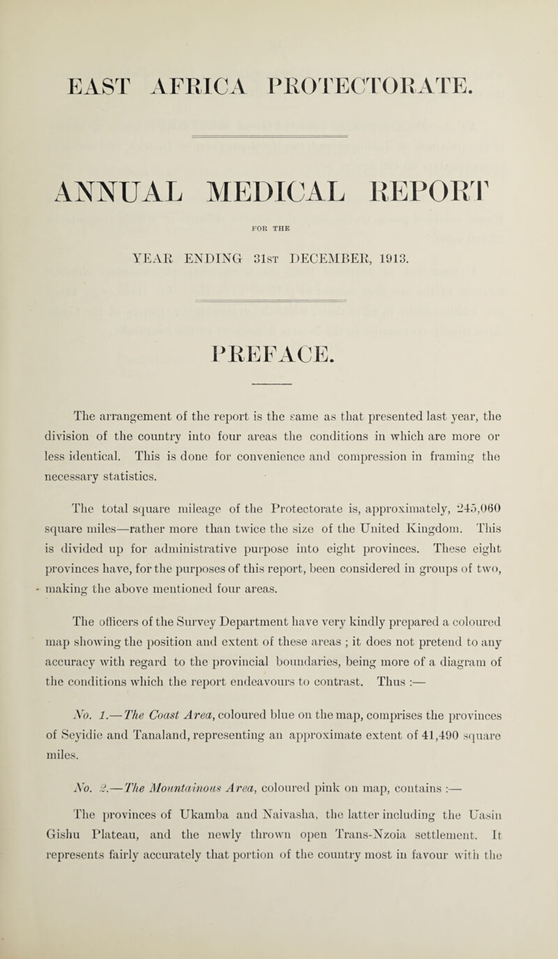 EAST AFRICA PROTECTORATE. ANNUAL MEDICAL REPORT FOR THE YEAR ENDING 31st DECEMBER, 1913. The arrangement of the report is the same as that presented last year, the division of the country into four areas the conditions in which are more or less identical. This is done for convenience and compression in framing the necessary statistics. The total square mileage of the Protectorate is, approximately, 245,060 square miles—rather more than twice the size of the United Kingdom. This is divided up for administrative purpose into eight provinces. These eight provinces have, for the purposes of this report, been considered in groups of two, * making the above mentioned four areas. The officers of the Survey Department have very kindly prepared a coloured map showing the position and extent of these areas ; it does not pretend to any accuracy with regard to the provincial boundaries, being more of a diagram of the conditions which the report endeavours to contrast. Thus :— No. 1.— The Coast Area, coloured blue on the map, comprises the provinces of Seyidie and Tanaland, representing an approximate extent of 41,490 square miles. No. 2.—The Mountainous Area, coloured pink on map, contains :— The provinces of Ukarnba and Naivasha, the latter including the Uasin Gishu Plateau, and the newly thrown open Trans-Nzoia settlement. It represents fairly accurately that portion of the country most in favour with the