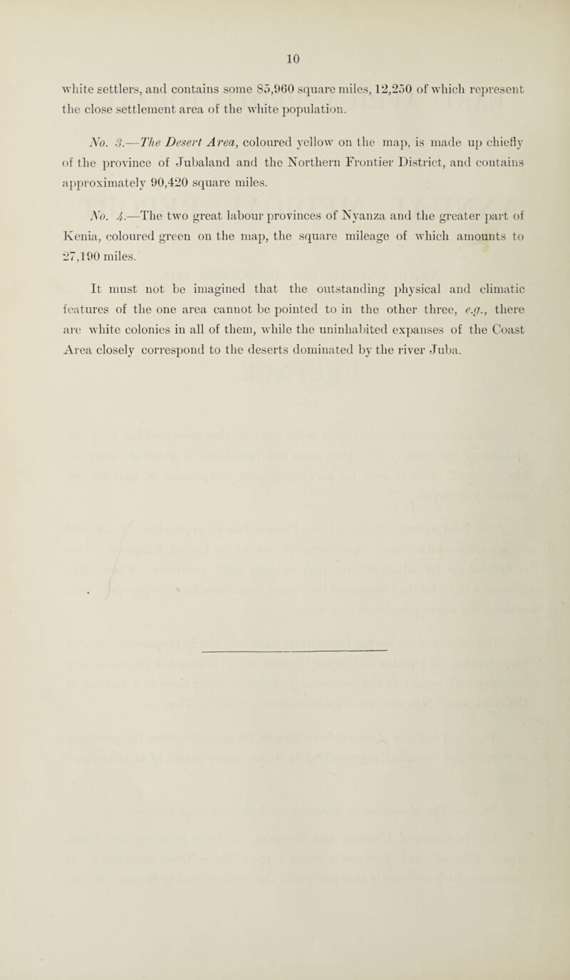 white settlers, and contains some 85,960 square miles, 12,250 of which represent the close settlement area of the white population. No. 3.—The Desert Area, coloured yellow on the map, is made up chiefly of the province of Jubaland and the Northern Frontier District, and contains approximately 90,420 square miles. No. 4■—The two great labour provinces of Nyanza and the greater part of Kenia, coloured green on the map, the square mileage of which amounts to 27,190 miles. It must not be imagined that the outstanding physical and climatic features of the one area cannot be pointed to in the other three, e.g., there are white colonies in all of them, while the uninhabited expanses of the Coast Area closely correspond to the deserts dominated by the river Juba.