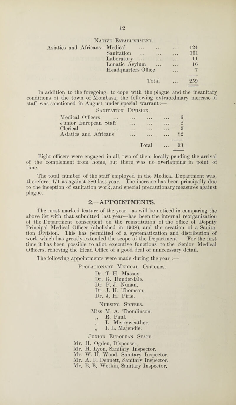 Native Establishment. Asiatics and Africans—Medical Sanitation Laboratory Lunatic Asylum Headquarters Office 124 101 11 16 7 Total 259 In addition to the foregoing, to cope with the plague and the insanitary conditions of the town of Mombasa, the following extraordinary increase of staff was sanctioned in August under special warrant:— Sanitation Division. Medical Officers ... ... ... ... 6 Junior European Staff ... ... ... 2 Clerical ... ... ... ... ... 3 Asiatics and Africans ... ... ... 82 Total ... 93 Eight officers were engaged in all, two of them locally pending the arrival of the complement from home, but there was no overlapping in point of time. The total number of the staff employed in the Medical Department was, therefore, 471 as against 280 last year. The increase has been principally due to the inception of sanitation work, and special precautionary measures against plague. 2.—APPOINTMENTS. The most marked feature of the year—as will be noticed in comparing the above list with that submitted last year—has been the internal reorganization of the Department consequent on the reinstitution of the office of Deputy Principal Medical Officer (abolished in 1908), and the creation of a Sanita¬ tion Division. This has permitted of a systematization and distribution of work which has greatly extended the scope of the Department. For the first time it has been possible to allot executive functions to the Senior Medical Officers, relieving the Head Office of a good deal of unnecessary detail. The following appointments were made during the year ; — Probationary Medical Officers. Dr. T. H. Massey. Dr. G. Dunderdale. Dr. P. J. Nunan. Dr. J. H. Thomson. Dr. J. H. Pirie. Nursing Sisters. Miss M. A. Thomlinson. ,, B. Paul. ,, L. Merryweather. ,, I. L. Majendie. Junior European Staff. Mr. H. Ogden, Dispenser. Mr. H. Lyon, Sanitary Inspector. Mr. W. H. Wood, Sanitary Inspector. Mr. A. F. Dennett, Sanitary Inspector. Mr. B. E. Wetkin, Sanitary Inspector.