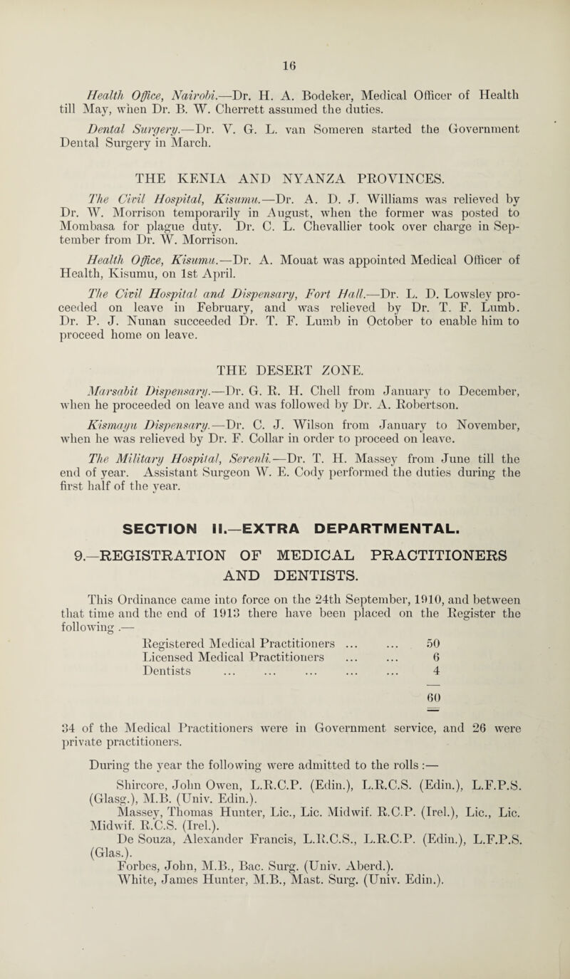 Health Office, Nairobi.—Dr. H. A. Bodeker, Medical Officer of Health till May, when Dr. B. W. Cherrett assumed the duties. Dental Surgery.—Dr. V. G. L. van Someren started the Government Dental Surgery in March. THE KENIA AND NYANZA PROVINCES. The Civil Hospital, Kisumu.—Dr. A. D. J. Williams was relieved by Dr. W. Morrison temporarily in August, when the former was posted to Mombasa for plague duty. Dr. C. L. Chevallier took over charge in Sep¬ tember from Dr. W. Morrison. Health Office, Kisumu.—Dr. A. Mouat was appointed Medical Officer of Health, Kisumu, on 1st April. The Civil Hospital and Dispensary, Fort Hall.—Dr. L. D. Lowsley pro¬ ceeded on leave in February, and was relieved by Dr. T. F. Lumb. Dr. P. J. Nunan succeeded Dr. T. F. Lumb in October to enable him to proceed home on leave. THE DESERT ZONE. Marsahit Dispensary.—Dr. G. R. H. Cliell from January to December, when he proceeded on leave and was followed by Dr. A. Robertson. Kismayu Dispensary.—Dr. C. J. Wilson from January to November, vdien he was relieved by Dr. F. Collar in order to proceed on leave. The Military Hospital, Serenli.—Dr. T. H. Massey from June till the end of year. Assistant Surgeon W. E. Cody performed the duties during the first half of the year. SECTION II.—EXTRA DEPARTMENTAL. 9.—REGISTRATION OF MEDICAL PRACTITIONERS AND DENTISTS. This Ordinance came into force on the 24th September, 1910, and between that time and the end of 1913 there have been placed on the Register the following .— Registered Medical Practitioners ... ... 50 Licensed Medical Practitioners ... ... 6 Dentists ... ... ... ... ... 4 60 34 of the Medical Practitioners were in Government service, and 26 were private practitioners. During the year the following were admitted to the rolls :— Shircore, John Owen, L.R.C.P. (Edin.), L.R.C.S. (Edin.), L.F.P.S. (Glasg.), M.B. (Univ. Edin.). Massey, Thomas Hunter, Lie., Lie. Midwif. R.C.P. (Irel.), Lie., Lie. Midwif. R.C.S. (Irel.). De Souza, Alexander Francis, L.R.C.S., L.R.C.P. (Edin.), L.F.P.S. (Glas.). Forbes, John, M.B., Bac. Surg. (Univ. Aberd.). White, James Hunter, M.B., Mast. Surg. (Univ. Edin.).