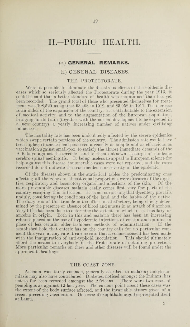 II-PUBLIC HEALTH. (a.) GENERAL REMARKS. (i.) GENERAL DISEASES. THE PROTECTORATE. Were it possible to eliminate the disastrous effects of the epidemic dis¬ eases which so seriously affected the Protectorate during the year 1913, it could be said that a better standard of health was maintained than has yet been recorded. The grand total of those who presented themselves for treat¬ ment was 108,520 as against 93,408 in 1912, and 85,958 in 1911. The increase is an index of the expansion of the country. It is attributable to the extension of medical activity, and to the augmentation of the European population, bringing in its train (together with the normal development to be expected in a new country) a yearly increasing number of natives under civilising influences. The mortality rate has been undoubtedly affected by the severe epidemics which swept certain portions of the country. The admission rate would have been higher if science had possessed a remedy as simple and as efficacious as vaccination against small-pox, to satisfy the almost immediate demands of the A-Kikuyu against the terrible—and to them unknown—scourge of epidemic cerebro-spinal meningitis. It being useless to appeal to European science for help against this disease, innumerable cases were not reported, and the cases recorded do not indicate the true incidence or severity of the epidemic. Of the diseases shown in the statistical tables the predominating ones affecting all the zones in almost equal proportions were diseases of the diges¬ tive, respiratory and loeomotory organs and affections of the skin. Of the more preventable diseases malaria easily comes first, very few parts of the country escaping this infection. It is not surprising that dysentery prevails unduly, considering the conditions of the land and the habits of the native. The diagnosis of this trouble is too often unsatisfactory, being chiefly deter¬ mined by the presence or absence of blood and mucus in an attack of diarrhoea. Very little has been done to determine the extent to which it is bacillary or amoebic in origin. Roth in this and malaria there has been an increasing reliance placed on the use of hypodermic injections of emetin and quinine in place of less certain, older-fashioned methods of administration. If the established hold that enteric has on the country calls for no particular com¬ ment this year, at any rate it can be said that a commencement has been made with the inauguration of anti-typhoid inoculation. This should ultimately afford the means to everybody in the Protectorate of obtaining protection. More particular remarks on these and other diseases will be found under the appropriate headings. THE COAST ZONE. Anaemia was fairly common, generally ascribed to malaria; ankylosto¬ miasis may also have contributed. Diabetes, noticed amongst the Indians, has not so far been recorded amongst the Africans. There were two cases of pemphigus as against 12 last year. The curious point about these cases was the extent of the body surface affected, and the invariable history given of a recent preceding vaccination. One case of exophthalmic goitre presented itself at Lamu. o • >