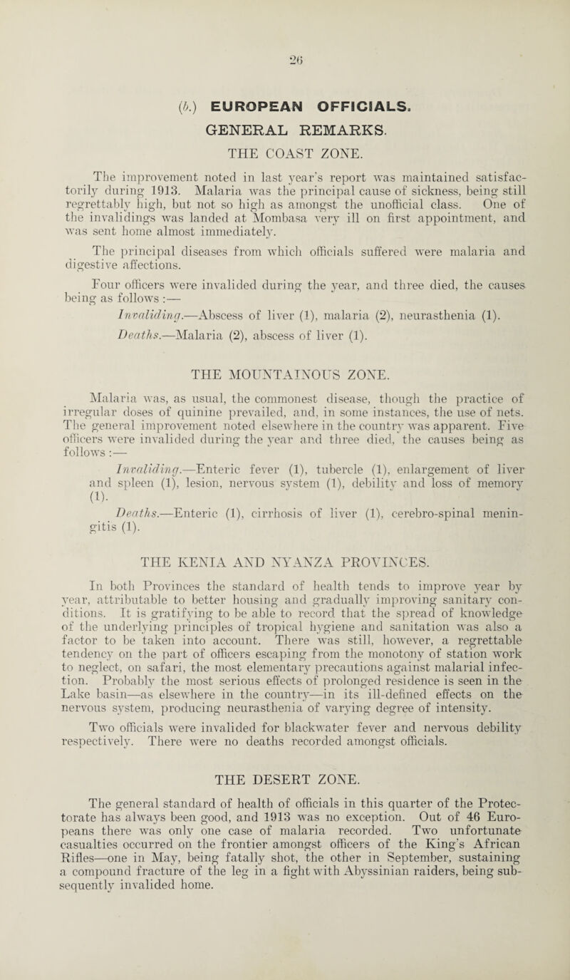 (b.) EUROPEAN OFFICIALS. GENERAL REMARKS. THE COAST ZONE. The improvement noted in last year’s report was maintained satisfac¬ torily during 1913. Malaria was the principal cause of sickness, being still regrettably high, but not so high as amongst the unofficial class. One of the invalidings was landed at Mombasa very ill on first appointment, and was sent home almost immediately. The principal diseases from which officials suffered were malaria and digestive affections. Four officers were invalided during the year, and three died, the causes being as follows : — Invaliding.—Abscess of liver (1), malaria (2), neurasthenia (1). Deaths.—Malaria (2), abscess of liver (1). THE MOUNTAINOUS ZONE. Malaria was, as usual, the commonest disease, though the practice of irregular doses of quinine prevailed, and, in some instances, the use of nets. The general improvement noted elsewhere in the country was apparent. Five officers were invalided during the year and three died, the causes being as follows : — Invaliding.—Enteric fever (1), tubercle (1), enlargement of liver and spleen (1), lesion, nervous system (1), debility and loss of memorv (1). '  Deaths.—Enteric (1), cirrhosis of liver (1), cerebro-spinal menin¬ gitis (1). THE KENIA AND NYANZA PROVINCES. In both Provinces the standard of health tends to improve year by year, attributable to better housing and gradually improving sanitary con¬ ditions. It is gratifying to be able to record that the spread of knowledge of the underlying principles of tropical hygiene and sanitation was also a factor to be taken into account. There was still, however, a regrettable tendency on the part of officers escaping from the monotony of station work to neglect, on safari, the most elementary precautions against malarial infec¬ tion. Probably the most serious effects of prolonged residence is seen in the Lake basin—as elsewhere in the country—in its ill-defined effects on the nervous system, producing neurasthenia of varying degree of intensity. Two officials were invalided for blackwater fever and nervous debility respectively. There were no deaths recorded amongst officials. THE DESERT ZONE. The general standard of health of officials in this quarter of the Protec¬ torate has always been good, and 1913 was no exception. Out of 46 Euro¬ peans there was only one case of malaria recorded. Two unfortunate casualties occurred on the frontier amongst officers of the King’s African Rifles—one in May, being fatally shot, the other in September, sustaining a compound fracture of the leg in a fight with Abyssinian raiders, being sub¬ sequently invalided home.