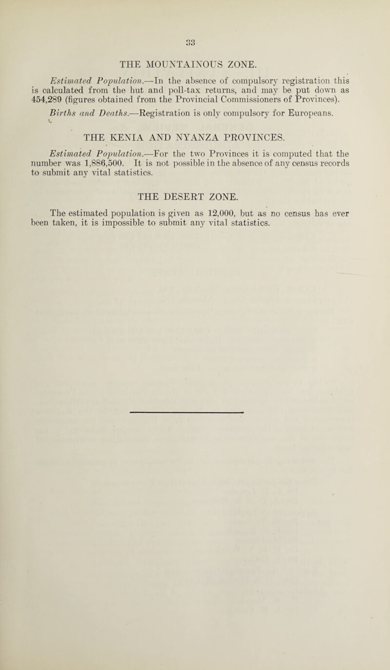 THE MOUNTAINOUS ZONE. Estimated Population.—In the absence of compulsory registration this is calculated from the hut and poll-tax returns, and may be put down as 454,289 (figures obtained from the Provincial Commissioners of Provinces). Births and Deaths.—Registration is only compulsory for Europeans. THE IvENIA AND NYANZA PROVINCES. Estimated Population.—For the two Provinces it is computed that the number was 1,886,500. It is not possible in the absence of any census records to submit any vital statistics. THE DESERT ZONE. The estimated population is given as 12,000, but as no census has ever been taken, it is impossible to submit any vital statistics.