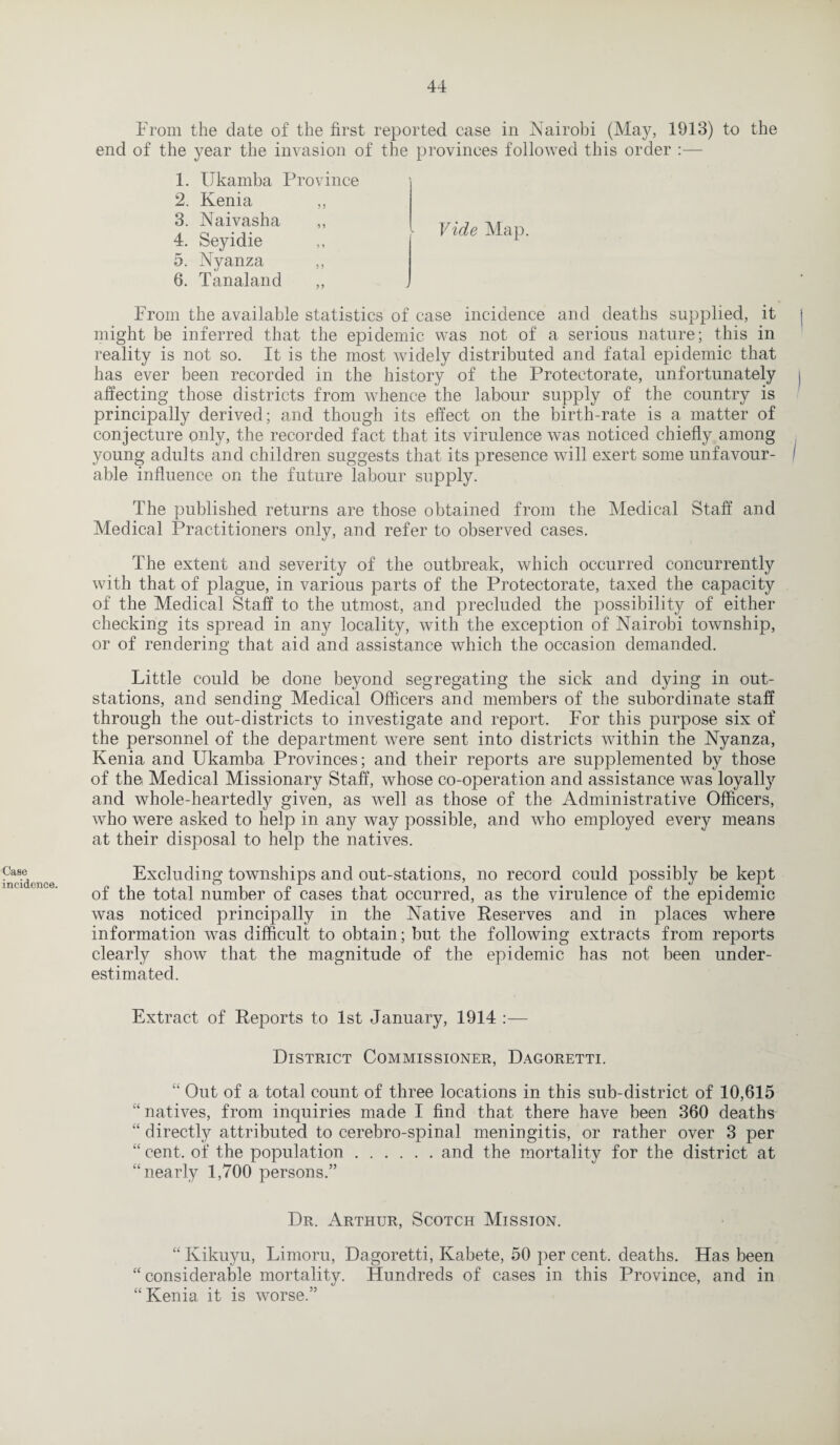 Case incidence. From the date of the first reported case in Nairobi (May, 1913) to the end of the year the invasion of the provinces followed this order :— 1. Ukamba Province 2. Ivenia ,, 3. Naivasha 4. Seyidie 5. Nyanza ,, 6. Tanaland Vide Map. From the available statistics of case incidence and deaths supplied, it might be inferred that the epidemic was not of a serious nature; this in reality is not so. It is the most widely distributed and fatal epidemic that has ever been recorded in the history of the Protectorate, unfortunately , affecting those districts from whence the labour supply of the country is principally derived; and though its effect on the birth-rate is a matter of conjecture only, the recorded fact that its virulence was noticed chiefly among young adults and children suggests that its presence will exert some unfavour- I able influence on the future labour supply. The published returns are those obtained from the Medical Staff and Medical Practitioners only, and refer to observed cases. The extent and severity of the outbreak, which occurred concurrently with that of plague, in various parts of the Protectorate, taxed the capacity of the Medical Staff to the utmost, and precluded the possibility of either checking its spread in any locality, with the exception of Nairobi township, or of rendering that aid and assistance which the occasion demanded. Little could be done beyond segregating the sick and dying in out- stations, and sending Medical Officers and members of the subordinate staff through the out-districts to investigate and report. For this purpose six of the personnel of the department were sent into districts within the Nyanza, Kenia and Ukamba Provinces; and their reports are supplemented by those of the Medical Missionary Staff, whose co-operation and assistance was loyally and whole-heartedly given, as well as those of the Administrative Officers, who were asked to help in any way possible, and who employed every means at their disposal to help the natives. Excluding townships and out-stations, no record could possibly be kept of the total number of cases that occurred, as the virulence of the epidemic was noticed principally in the Native Reserves and in places where information was difficult to obtain; but the following extracts from reports clearly show that the magnitude of the epidemic has not been under¬ estimated. Extract of Reports to 1st January, 1914 :— District Commissioner, Dagoretti. “ Out of a total count of three locations in this sub-district of 10,615 “ natives, from inquiries made I find that there have been 360 deaths “ directly attributed to cerebro-spinal meningitis, or rather over 3 per “ cent, of the population.and the mortality for the district at “nearly 1,700 persons.” Dr. Arthur, Scotch Mission. “ Kikuyu, Limoru, Dagoretti, Kabete, 50 per cent, deaths. Has been “considerable mortality. Hundreds of cases in this Province, and in “Kenia it is worse.”