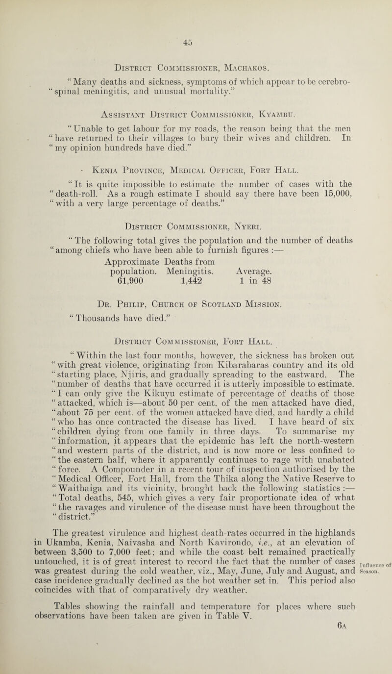 District Commissioner, Machakos. “ Many deaths and sickness, symptoms of which appear to be cerebro- “ spinal meningitis, and unusual mortality.” Assistant District Commissioner, Kyambu. “Unable to get labour for my roads, the reason being that the men “ have returned to their villages to bury their wives and children. In “ my opinion hundreds have died.” • Kenia Province, Medical Officer, Fort Hall. “ It is quite impossible to estimate the number of cases with the “ death-roll. As a rough estimate I should say there have been 15,000, “ with a very large percentage of deaths.” District Commissioner, Nyeri. “The following total gives the population and the number of deaths “ among chiefs who have been able to furnish figures Approximate Deaths from population. Meningitis. Average. 61,900 1,442 1 in 48 Dr. Philip, Church of Scotland Mission. “ Thousands have died.” District Commissioner, Fort Hall. “ Within the last four months, however, the sickness has broken out “ with great violence, originating from Ivibarabaras country and its old “starting place, Njiris, and gradually spreading to the eastward. The “ number of deaths that have occurred it is utterly impossible to estimate. “ I can only give the Kikuyu estimate of percentage of deaths of those “ attacked, which is—about 50 per cent, of the men attacked have died, “about 75 per cent, of the women attacked have died, and hardly a child “who has once contracted the disease has lived. I have heard of six “children dying from one family in three days. To summarise my “ information, it appears that the epidemic has left the north-western “and western parts of the district, and is now more or less confined to “ the eastern half, where it apparently continues to rage with unabated “ force. A Compounder in a recent tour of inspection authorised by the “ Medical Officer, Fort Hall, from the Thika along the Native Reserve to “ Waithaiga and its vicinity, brought back the following statistics :— “ Total deaths, 545, which gives a very fair proportionate idea of what “ the ravages and virulence of the disease must have been throughout the “ district.” The greatest virulence and highest death-rates occurred in the highlands in Ukamba, Kenia, Naivasha and North Kavirondo, i.e., at an elevation of between 3,500 to 7,000 feet; and while the coast belt remained practically untouched, it is of great interest to record the fact that the number of cases was greatest during the cold weather, viz., May, June, July and August, and case incidence gradually declined as the hot weather set in. This period also coincides with that of comparatively dry weather. Tables showing the rainfall and temperature for places where such observations have been taken are given in Table V. Influence of Season. 6a