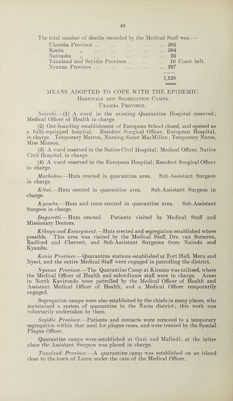 The total number of deaths recorded by the Medical Staff was : — Ukamba Province ... ... ... ... ... 202 Ivenia ,, ... ... ... ... ... 594 Naivasha „ ... ... ... ... ... 25 Tanaland and Seyidie Province... ... ... 10 Coast belt. Nyanza Province ... ... ... ... ... 297 1,128 MEANS ADOPTED TO COPE WITH THE EPIDEMIC. Hospitals and Segregation Camps. Ukamba Province. Nairobi.—(1) A ward in the existing Quarantine Hospital reserved; Medical Officer of Health in charge. (2) Out-boarding establishment of European School closed, and opened as a fully-equipped hospital. Resident Surgical Officer, European Hospital, in charge. Temporary Matron, Nursing Sister MacMillan; Temporary Nurse, Miss Monson. (3) A ward reserved in the Native Civil Hospital; Medical Officer, Native Civil Hospital, in charge. (4) A ward reserved in the European Hospital; Resident Surgical Officer in charge. Machakos.—Huts erected in quarantine area. Sub-Assistant Surgeon in charge. Kitui.—Huts erected in quarantine area. Sub-Assistant Surgeon in charge. Kyambit,.—Huts and tents erected in quarantine area. Sub-Assistant Surgeon in charge. Dagoretti.—Huts erected. Patients visited by Medical Staff and Missionary Doctors. Kikuyu and Escarpment.—Huts erected and segregation established where possible. This area was visited by the Medical Staff, Drs. van Someren, Radford and Cherrett, and Sub-Assistant Surgeons from Nairobi and Kyambu. Kenia Province.—Quarantine stations established at Fort Hall, Meru and Nyeri, and the entire Medical Staff were engaged in patrolling the district. Nyanza Province.—The Quarantine Camp at Kisumu was utilised, where the Medical Officer of Health and subordinate staff were in charge. Areas in North Kavirondo were patrolled by the Medical Officer of Health and Assistant Medical Officer of Health, and a Medical Officer temporarily engaged. Segregation camps were also established by the chiefs in many places, who maintained a system of quarantine in the Nzoia district ; this work was voluntarily undertaken by them. Seyidie Province.—Patients and contacts were removed to a temporary segregation within that used for plague cases, and were treated by the Special Plague Officer. Quarantine camps were established at Gazi and Malindi; at the latter place the Assistant Surgeon was placed in charge. Tanaland Province.—A quarantine camp was established on an island close to the town of Lamu under the care of the Medical Officer.
