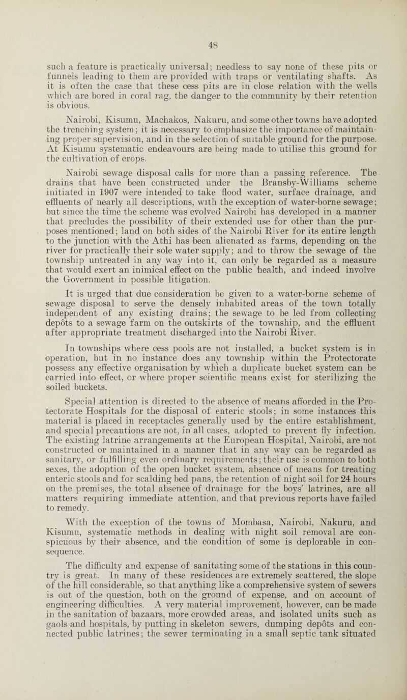 such a feature is practically universal; needless to sa}^ none of these pits or funnels leading to them are provided with traps or ventilating shafts. As it is often the case that these cess pits are in close relation with the wells which are bored in coral rag, the danger to the community by their retention is obvious. Nairobi, Kisumu, Machakos, Nakuru, and some other towns have adopted the trenching system; it is necessary to emphasize the importance of maintain¬ ing proper supervision, and in the selection of suitable ground for the purpose. At Kisumu systematic endeavours are being made to utilise this ground for the cultivation of crops. Nairobi sewage disposal calls for more than a passing reference. The drains that have been constructed under the Bransby-Williams scheme initiated in 1907 were intended to take flood water, surface drainage, and effluents of nearly all descriptions, with the exception of water-borne sewage; but since the time the scheme was evolved Nairobi has developed in a manner that precludes the possibility of their extended use for other than the pur¬ poses mentioned; land on both sides of the Nairobi River for its entire length to the junction with the Athi has been alienated as farms, depending on the river for practically their sole water supply; and to throw the sewage of the township untreated in any way into it, can only be regarded as a measure that would exert an inimical effect on the public health, and indeed involve the Government in possible litigation. It is urged that due consideration be given to a water-borne scheme of sewage disposal to serve the densely inhabited areas of the town totally independent of any existing drains; the sewage to be led from collecting depots to a sewage farm on the outskirts of the township, and the effluent after appropriate treatment discharged into the Nairobi River. In townships where cess pools are not installed, a bucket system is in operation, but in no instance does any township within the Protectorate possess any effective organisation by which a duplicate bucket system can be carried into effect, or where proper scientific means exist for sterilizing the soiled buckets. Special attention is directed to the absence of means afforded in the Pro¬ tectorate Hospitals for the disposal of enteric stools; in some instances this material is placed in receptacles generally used by the entire establishment, and special precautions are not, in all cases, adopted to prevent fly infection. The existing latrine arrangements at the European Hospital, Nairobi, are not constructed or maintained in a manner that in any way can be regarded as sanitary, or fulfilling even ordinal requirements; their use is common to both sexes, the adoption of the open bucket system, absence of means for treating enteric stools and for scalding bed pans, the retention of night soil for 24 hours on the premises, the total absence of drainage for the boys’ latrines, are all matters requiring immediate attention, and that previous reports have failed to remedy. With the exception of the towns of Mombasa, Nairobi, Nakuru, and Kisumu, systematic methods in dealing with night soil removal are con¬ spicuous by their absence, and the condition of some is deplorable in con¬ sequence. The difficulty and expense of sanitating some of the stations in this coun¬ try is great. In many of these residences are extremely scattered, the slope of the hill considerable, so that anything like a comprehensive system of sewers is out of the question, both on the ground of expense, and on account of engineering difficulties. A very material improvement, however, can be made in the sanitation of bazaars, more crowded areas, and isolated units such as gaols and hospitals, by putting in skeleton sewers, dumping depots and con¬ nected public latrines; the sewer terminating in a small septic tank situated