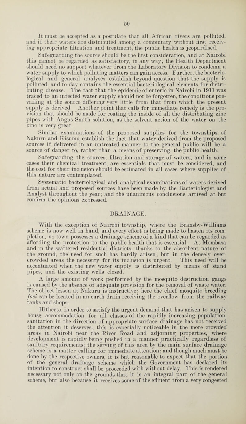 It must be accepted as a postulate that all African rivers are polluted, and if their waters are distributed among a community without first receiv¬ ing appropriate filtration and treatment, the public health is jeopardised. Safeguarding the source should be the first consideration, and at Nairobi this cannot be regarded as satisfactory, in any way, the Health Department should need no support whatever from the Laboratory Division to condemn a water supply to which polluting matters can gain access. Further, the bacterio¬ logical and general analyses establish beyond question that the supply is polluted, and to-day contains the essential bacteriological elements for distri¬ buting disease. The fact that the epidemic of enteric in Nairobi in 1911 was traced to an infected water supply should not be forgotten, the conditions pre¬ vailing at the source differing very little from that from which the present supply is derived. Another point that calls for immediate remedy is the pro¬ vision that should be made for coating the inside of all the distributing zinc pipes with Angus Smith solution, as the solvent action of the water on. the zinc is very great. Similar examinations of the proposed supplies for the townships of Nakuru and Kisumu establish the fact that water derived from the proposed sources if delivered in an untreated manner to the general public will be a source of danger to, rather than a means of preserving, the public health. Safeguarding the sources, filtration and storage of waters, and in some cases their chemical treatment, are essentials that must be considered, and the cost for their inclusion should be estimated in all cases where supplies of this nature are contemplated. Systematic bacteriological and analytical examinations of waters derived from actual and proposed sources have been made by the Bacteriologist and Analyst throughout the year; and the unanimous conclusions arrived at but confirm the opinions expressed. DRAINAGE. With the exception of Nairobi township, where the Bransby-Williams scheme is now well in hand, and every effort is being made to hasten its com¬ pletion, no town possesses a drainage scheme of a kind that can be regarded as affording the protection to the public health that is essential. At Mombasa and in the scattered residential districts, thanks to the absorbent nature of the ground, the need for such has hardly arisen; but in the densely over¬ crowded areas the necessity for its inclusion is urgent. This need will be accentuated when the new water supply is distributed by means of stand pipes, and the existing wells closed. A large amount of work performed by the mosquito destruction gangs is caused by the absence of adequate provision for the removal of waste water. The object lesson at Nakuru is instructive; here the chief mosquito breeding foci can be located in an earth drain receiving the overflow from the railway tanks and shops. Hitherto, in order to satisfy the urgent demand that has arisen to supply house accommodation for all classes of the rapidly increasing population, sanitation in the direction of appropriate surface drainage has not received the attention it deserves; this is especially noticeable in the more crowded areas in Nairobi near the River Roacl and adjoining properties, where development is rapidly being pushed in a manner practically regardless of sanitary requirements; the serving of this area by the main surface drainage scheme is a matter calling for immediate attention; and though much must be done by the respective owners, it is but reasonable to expect that the portion of the general drainage scheme which the Government has declared its intention to construct shall be proceeded with without delay. This is rendered necessary not only on the grounds that it is an integral part of the general scheme, but also because it receives some of the effluent from a very congested