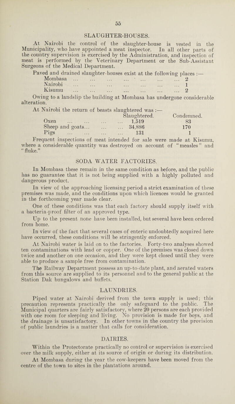 SLAUGHTER-HOUSES. At Nairobi the control of the slaughter-house is vested in the Municipality, who have appointed a meat inspector. In all other parts of the country supervision is exercised by the Administration, and inspection of meat is performed by the Veterinary Department or the Sub-Assistant Surgeons of the Medical Department. Paved and drained slaughter-houses exist at the following places :— Mombasa ... ... ... ... * ... ... ... 2 Nairobi ... ... ... ... ... ... ... 1 Kisumu ... ... ... ... ... ... ... 2 Owing to a landslip the building at Mombasa has undergone considerable alteration. At Nairobi the return of beasts slaughtered was Slaughtered. Condemned. 83 170 1 Oxen . 1,519 Sheep and goats... ... ... 34,886 Pigs . 131 Frequent inspections of meat intended for sale were made at Kisumu, where a considerable quantity was destroyed on account of “measles” and “ fluke.” SODA WATER FACTORIES. In Mombasa these remain in the same condition as before, and the public has no guarantee that it is not being supplied with a highly polluted and dangerous product. In view of the approaching licensing period a strict examination of these premises was made, and the conditions upon which licences would be granted in the forthcoming year made clear. One of these conditions was that each factory should supply itself with a bacteria-proof filter of an approved type. Up to the present none have been installed, but several have been ordered from home. In viewT of the fact that several cases of enteric undoubtedly acquired here have occurred, these conditions will be stringently enforced. At Nairobi water is laid on to the factories. Forty-two analyses showed ten contaminations with lead or copper. One of the premises was closed down twice and another on one occasion, and they were kept closed until they were able to produce a sample free from contamination. The Railway Department possess an up-to-date plant, and aerated waters from this source are supplied to its personnel and to the general public at the Station Dak bungalows and buffets. LAUNDRIES. Piped water at Nairobi derived from the town supply is used; this precaution represents practically the only safeguard to the public. The Municipal quarters are fairly satisfactory, where 20 persons are each provided with one room for sleeping and living. No provision is made for boys, and the drainage is unsatisfactory. In other towns in the country the provision of public laundries is a matter that calls for consideration. DAIRIES. Within the Protectorate practically no control or supervision is exercised over the milk supply, either at its source of origin or during its distribution. At Mombasa during the year the cow-keepers have been moved from the centre of the town to sites in the plantations around.