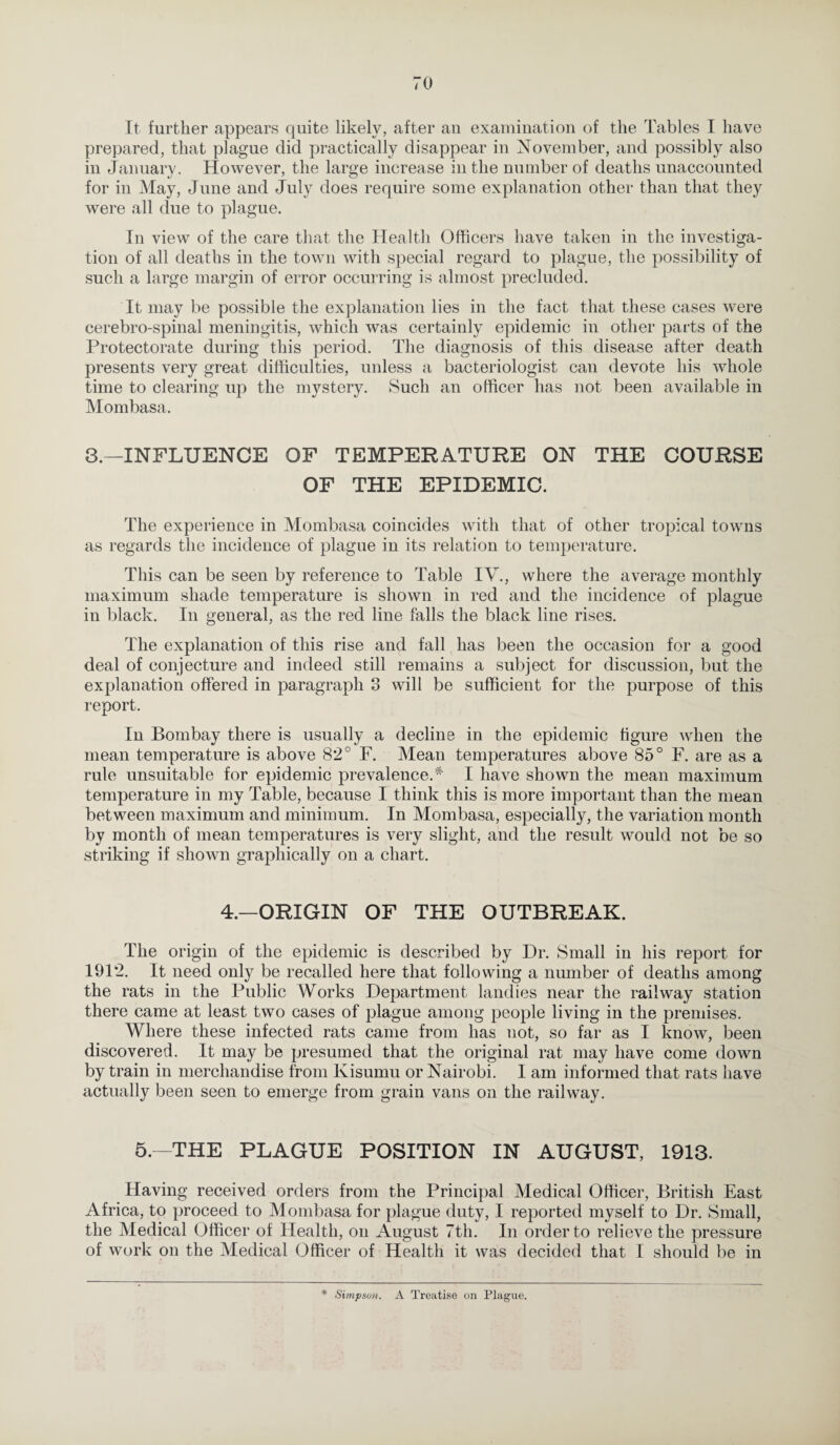 It further appears quite likely, after an examination of the Tables I have prepared, that plague did practically disappear in November, and possibly also in January. However, the large increase in the number of deaths unaccounted for in May, June and July does require some explanation other than that they were all due to plague. In view of the care that the Health Officers have taken in the investiga¬ tion of all deaths in the town with special regard to plague, the possibility of such a large margin of error occurring is almost precluded. It may be possible the explanation lies in the fact that these cases were cerebro-spinal meningitis, which was certainly epidemic in other parts of the Protectorate during this period. The diagnosis of this disease after death presents very great difficulties, unless a bacteriologist can devote his whole time to clearing up the mystery. Such an officer has not been available in Mombasa. 3.—INFLUENCE OF TEMPERATURE ON THE COURSE OF THE EPIDEMIC. The experience in Mombasa coincides with that of other tropical towns as regards the incidence of plague in its relation to temperature. This can be seen by reference to Table IV., where the average monthly maximum shade temperature is shown in red and the incidence of plague in black. In general, as the red line falls the black line rises. The explanation of this rise and fall has been the occasion for a good deal of conjecture and indeed still remains a subject for discussion, but the explanation offered in paragraph 3 will be sufficient for the purpose of this report. In Bombay there is usually a decline in the epidemic figure when the mean temperature is above 82° F. Mean temperatures above 85° F. are as a rule unsuitable for epidemic prevalence.# I have shown the mean maximum temperature in my Table, because I think this is more important than the mean between maximum and minimum. In Mombasa, especially, the variation month by month of mean temperatures is very slight, and the result would not be so striking if shown graphically on a chart. 4.—ORIGIN OF THE OUTBREAK. The origin of the epidemic is described by Dr. Small in his report for 1912. It need only be recalled here that following a number of deaths among the rats in the Public Works Department landies near the railway station there came at least two cases of plague among people living in the premises. Where these infected rats came from has not, so far as I know, been discovered. It may be presumed that the original rat may have come down by train in merchandise from Kisumu or Nairobi. I am informed that rats have actually been seen to emerge from grain vans on the railway. 5.—THE PLAGUE POSITION IN AUGUST, 1913. Having received orders from the Principal Medical Officer, British East Africa, to proceed to Mombasa for plague duty, I reported myself to Dr. Small, the Medical Officer of Health, on August 7th. In order to relieve the pressure of work on the Medical Officer of Health it was decided that I should be in * Simpson. A Treatise on Plague.