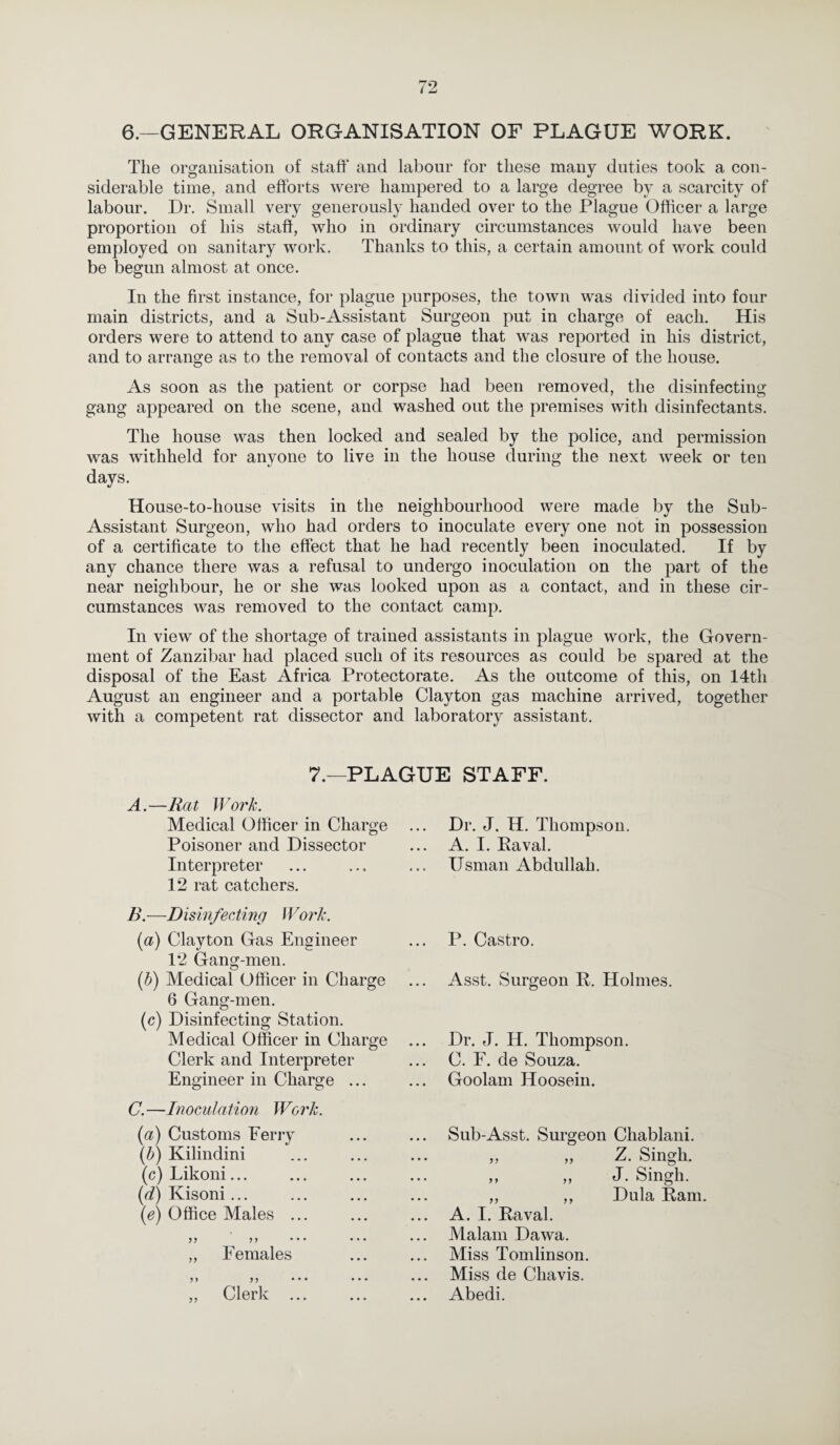 6.—GENERAL ORGANISATION OF PLAGUE WORK. The organisation of staff' and labour for these many duties took a con¬ siderable time, and efforts were hampered to a large degree by a scarcity of labour. Dr. Small very generously handed over to the Plague Officer a large proportion of his staff, who in ordinary circumstances would have been employed on sanitary work. Thanks to this, a certain amount of work could be begun almost at once. In the first instance, for plague purposes, the town was divided into four main districts, and a Sub-Assistant Surgeon put in charge of each. His orders were to attend to any case of plague that was reported in his district, and to arrange as to the removal of contacts and the closure of the house. As soon as the patient or corpse had been removed, the disinfecting gang appeared on the scene, and washed out the premises with disinfectants. The house was then locked and sealed by the police, and permission was withheld for anyone to live in the house during the next week or ten days. House-to-house visits in the neighbourhood were made by the Sub- Assistant Surgeon, who had orders to inoculate every one not in possession of a certificate to the effect that he had recently been inoculated. If by any chance there was a refusal to undergo inoculation on the part of the near neighbour, he or she was looked upon as a contact, and in these cir¬ cumstances was removed to the contact camp. In view of the shortage of trained assistants in plague work, the Govern¬ ment of Zanzibar had placed such of its resources as could be spared at the disposal of the East Africa Protectorate. As the outcome of this, on 14th August an engineer and a portable Clayton gas machine arrived, together with a competent rat dissector and laboratory assistant. 7.—PLAGUE STAFF. A. —Rat Work. Medical Officer in Charge Poisoner and Dissector Interpreter 12 rat catchers. B. —Disinfect? ng Work. (a) Clayton Gas Engineer 12 Gang-men. (b) Medical Officer in Charge 6 Gang-men. (c) Disinfecting Station. Medical Officer in Charge Clerk and Interpreter Engineer in Charge ... C. —Inoculation Work. (a) Customs Ferry {b) Kilindini . (c) Likoni... (d) Kisoni... (e) Office Males ... yy yy • •• • • • ,, Females yy yy • •• • • • ,, Clerk ... Dr. J. H. Thompson. A. I. Eaval. Usman Abdullah. P. Castro. Asst. Surgeon R. Holmes. Dr. J. H. Thompson. C. F. de Souza. Goolam Hoosein. Sub-Asst. Surgeon Chablani. „ „ Z. Singh. ,, „ J. Singh. ,, ,, Dula Ram. A. I. Raval. Malam Dawa. Miss Tomlinson. Miss de Chavis. Abedi.