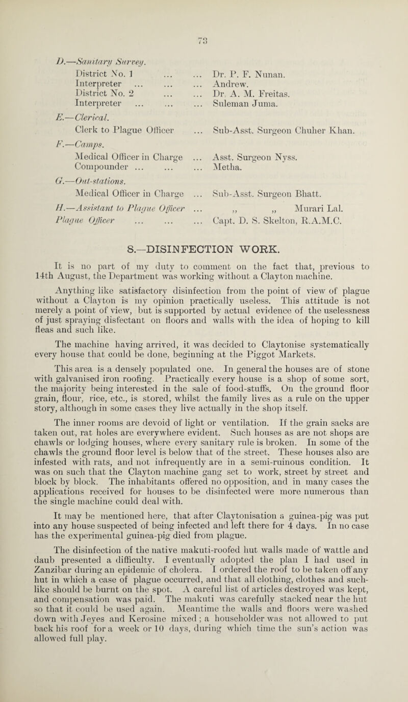 I).—San itan/ Savvey. District No. 1 Interpreter District No. 2 Interpreter E. —Clerical. Clerk to Plague Officer F. —Camps. Medical Officer in Charge Compounder ... G. —Oat-stations. Medical Officer in Charge ... //.—Assistant to Plague Officer ... Plague Officer Dr. P. F. Nunan. Andrew. Dr, A. M. Freitas. Suleman Juma. Sub-Asst. Surgeon Chuher Khan. Asst. Surgeon Nyss. Metha. Sub-Asst. Surgeon Bhatt. ,, „ Murari Lai. Capt. D. S. Skelton, R.A.M.C. 8.—DISINFECTION WORK. It is no part of my duty to comment on the fact that, previous to 11th August, the Department was working without a Clayton machine. Anything like satisfactory disinfection from the point of view of plague without a Clayton is my opinion practically useless. This attitude is not merely a point of view, but is supported by actual evidence of the uselessness of just spraying disfectant on floors and walls with the idea of hoping to kill fleas and such like. The machine having arrived, it was decided to Claytonise systematically every house that could be done, beginning at the Piggot Markets. This area is a densely populated one. In general the houses are of stone with galvanised iron roofing. Practically every house is a shop of some sort, the majority being interested in the sale of food-stufls. On the ground floor grain, flour, rice, etc., is stored, whilst the family lives as a rule on the upper story, although in some cases they live actually in the shop itself. The inner rooms are devoid of light or ventilation. If the grain sacks are taken out, rat holes are everywhere evident. Such houses as are not shops are chawls or lodging houses, where every sanitary rule is broken. In some of the chawls the ground floor level is below that of the street. These houses also are infested with rats, and not infrequently are in a semi-ruinous condition. It was on such that the Clayton machine gang set to work, street by street and block by block. The inhabitants offered no opposition, and in many cases the applications received for houses to be disinfected were more numerous than the single machine could deal with. It may be mentioned here, that after Claytonisation a guinea-pig was put into any house suspected of being infected and left there for 4 days. In no case has the experimental guinea-pig died from plague. The disinfection of the native makuti-roofed hut walls made of wattle and daub presented a difficulty. I eventually adopted the plan I had used in Zanzibar during an epidemic of cholera. I ordered the roof to be taken off any hut in which a case of plague occurred, and that all clothing, clothes and such¬ like should be burnt on the spot. A careful list of articles destroyed was kept, and compensation was paid. The makuti was carefully stacked near the hut so that it could be used again. Meantime the walls and floors were washed down with Jeyes and Iverosine mixed; a householder was not allowed to put back his roof fora week or 10 days, during which time the sun’s action was allowed full play.