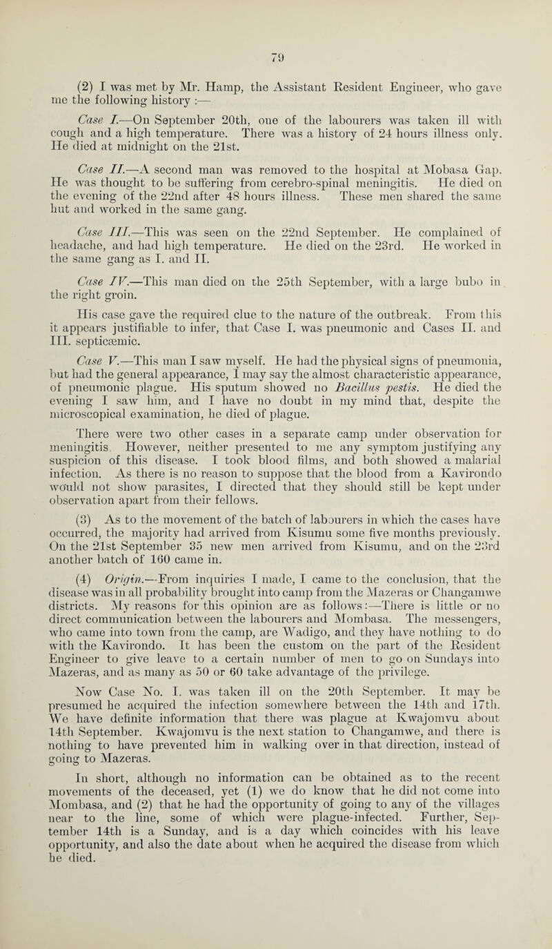 (2) I was met by Mr. Hamp, the Assistant Resident Engineer, who gave me the following history :— Case I.—On September 20th, one of the labourers was taken ill with cough and a high temperature. There was a history of 24 hours illness only. He died at midnight on the 21st. Case II.—A second man was removed to the hospital at Mobasa Gap. He was thought to bo suffering from cerebro-spinal meningitis. He died on the evening of the 22nd after 48 hours illness. These men shared the same hut and worked in the same gang. Case III.—This was seen on the 22nd September. He complained of headache, and had high temperature. He died on the 23rd. He worked in the same gang as I. and II. Case IV.—This man died on the 25th September, with a large bubo in the right groin. His case gave the required clue to the nature of the outbreak. From t his it appears justifiable to infer, that Case I. was pneumonic and Cases II. and III. septicmmic. Case V.—This man I saw myself. He had the physical signs of pneumonia, but had the general appearance, I may say the almost characteristic appearance, of pneumonic plague. His sputum showed no Bacillus pestis. He died the evening I saw him, and I have no doubt in my mind that, despite the microscopical examination, he died of plague. There were two other cases in a separate camp under observation for meningitis, However, neither presented to me any symptom justifying any suspicion of this disease. I took blood films, and both showed a malarial infection. As there is no reason to suppose that the blood from a Kavirondo would not show parasites, I directed that they should still be kept under observation apart from their fellows. (3) As to the movement of the batch of labourers in which the cases have occurred, the majority had arrived from Kisumu some five months previously. On the 21st September 35 new men arrived from Kisumu, and on the 23rd another batch of 160 came in. (4) Origin.—From inquiries I made, I came to the conclusion, that the disease was in all probability brought into camp from the Mazeras or Changamwe districts. My reasons for this opinion are as follows:—There is little or no direct communication between the labourers and Mombasa. The messengers, who came into town from the camp, are Wadigo, and they have nothing to do with the Kavirondo. It has been the custom on the part of the Resident Engineer to give leave to a certain number of men to go on Sundays into Mazeras, and as many as 50 or 60 take advantage of the privilege. Now Case No. I. was taken ill on the 20th September. It may be presumed he acquired the infection somewhere between the 14th and 17th. We have definite information that there was plague at Kwajomvu about 14th September. Kwajomvu is the next station to Changamwe, and there is nothing to have prevented him in walking over in that direction, instead of going to Mazeras. In short, although no information can be obtained as to the recent movements of the deceased, yet (1) we do know that he did not come into Mombasa, and (2) that he had the opportunity of going to any of the villages near to the line, some of which were plague-infected. Further, Sep¬ tember 14th is a Sunday, and is a day which coincides with his leave opportunity, and also the date about when he acquired the disease from which he died.