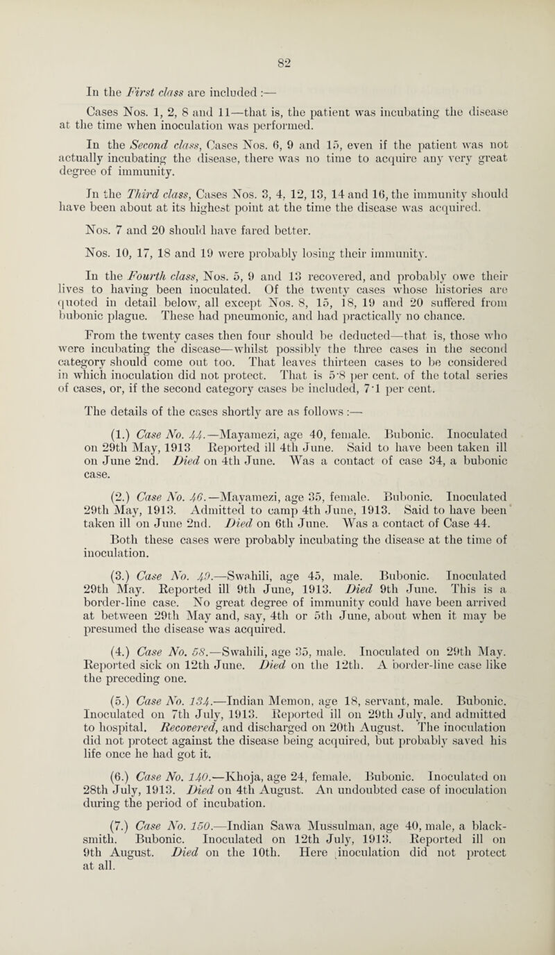 In the First class are included :— Cases Nos. 1, 2, 8 and 11—that is, the patient was incubating the disease at the time when inoculation was performed. In the Second class, Cases Nos. 6, 9 and 15, even if the patient was not actually incubating the disease, there was no time to acquire any very great degree of immunity. In the Third class, Cases Nos. 3, 4, 12,13, Hand 16, the immunity should have been about at its highest point at the time the disease was acquired. Nos. 7 and 20 should have fared better. Nos. 10, 17, 18 and 19 were probably losing their immunity. In the Fourth class, Nos. 5, 9 and 13 recovered, and probably owe their lives to having been inoculated. Of the twenty cases whose histories are quoted in detail below, all except Nos. 8, 15, 18, 19 and 20 suffered from bubonic plague. These had pneumonic, and had practically no chance. From the twenty cases then four should be deducted—that is, those who were incubating the disease—whilst possibly the three cases in the second category should come out too. That leaves thirteen cases to be considered in which inoculation did not protect. That is 5*8 per cent, of the total series of cases, or, if the second category cases be included, 7T per cent. The details of the cases shortly are as follows :— (1.) Case No. 44-—Mayamezi, age 40, female. Bubonic. Inoculated on 29th May, 1913 Reported ill 4tli June. Said to have been taken ill on June 2nd. Died on 4tli June. Was a contact of case 34, a bubonic case. (2.) Case No. 46.—Mayamezi, age 35, female. Bubonic. Inoculated 29th May, 1913. Admitted to camp 4th June, 1913. Said to have been taken ill on June 2nd. Died on 6tli June. Was a. contact of Case 44. Both these cases were probably incubating the disease at the time of inoculation. (3.) Case No. 40.—Swahili, age 45, male. Bubonic. Inoculated 29th May. Reported ill 9th June, 1913. Died 9tli June. This is a border-line case. No great degree of immunity could have been arrived at between 29th May and, say, 4th or 5th June, about when it may be presumed the disease was acquired. (4.) Case No. 58.—Swahili, age 35, male. Inoculated on 29th May. Reported sick on 12tli June. Died on the 12th. A border-line case like the preceding one. (5.) Case No. 134.—Indian Memon, age 18, servant, male. Bubonic. Inoculated on 7tli July, 1913. Reported ill on 29tli July, and admitted to hospital. Recovered, and discharged on 20th August. The inoculation did not protect against the disease being acquired, but probably saved his life once he had got it. (6.) Case No. 140.—Khoja, age 24, female. Bubonic. Inoculated on 28th July, 1913. Died on 4th August. An undoubted case of inoculation during the period of incubation. (7.) Case No. 150.—Indian Sawa Mussulman, age 40, male, a black¬ smith. Bubonic. Inoculated on 12th July, 1913. Reported ill on 9tli August. Died on the 10th. Here inoculation did not protect at all.