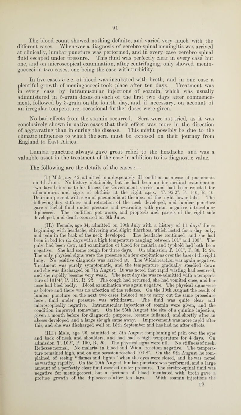 The blood count showed nothing definite, and varied very much with the different cases. Whenever a diagnosis of cerebro-spinal meningitis was arrived at clinically, lumbar puncture was performed, and in every case cerebro-spinal fluid escaped under pressure. This fluid was perfectly clear in every case but one, and on microscopical examination, after centrifuging, only showed menin¬ gococci in two cases, one being the case with turbidity. In five cases 5 c.c. of blood was incubated with broth, and in one case a plentiful growth of meningococci took place after ten days. Treatment was in every case by intramuscular injections of soamin, which was usually administered in 5-grain doses on each of the first two days after commence¬ ment, followed by 3-grain on the fourth day, and, if necessary, on account of an irregular temperature, occasional further doses were given. No bad effects from the soamin occurred. Sera were not tried, as it was conclusively shown in native cases that their effect was more in the direction of aggravating than in curing the disease. This might possibly be due to the climatic influences to which the sera must be exposed on their journey from England to East Africa. Lumbar puncture always gave great relief to the headache, and was a valuable asset in the treatment of the case in addition to its diagnostic value. The following are the details of the cases :— (I.) Male, age 42, admitted in a desperately ill condition as a case of pneumonia on 4th June. No history obtainable, but he had been up for medical examination two days before as to bis fitness for Gfovernment service, and bad been rejected for albuminuria and signs of phthisis at the right apex. T. 92‘2°, P. 140, It. 40. Delirium present with sign of pneumonia at the apex of the right lower lobe. The following day stiffness and retraction of the neck developed, and lumbar puncture gave a turbid fluid under pressure aud swarming with gram negative intracellular diplococci. The condition got worse, and proptosis and paresis of the right side developed, and death occurred on 8th June. (II.) Female, age 34, admitted on 19th July with a history of 11 days’ illness beginning with headache, shivering and slight diarrhoea, which lasted for a day only, and pain in the back of the neck developed. The headache continued, and she had been in bed for six days with a high temperature ranging between 101° and 103°. The pulse had been slow, and examination of blood for malaria and typhoid had both been negative. She had some cough for three days. On admission T. 101°, P. 80, II. 24. The only physical signs were the presence of a few crepitations over the base of the right lung. No positive diagnosis was arrived at. The Widal reaction was again negative. Treatment was purely symptomatic, and the temperature gradually steadied down and she was discharged on 7th August. It was noted that rapid wasting had occurred, and she rapidly became very weak. The next day she was re-admitted with a tempera¬ ture of 101*4°, P. 112, R. 22. The cough had returned, she had vomited once, and her nose had bled badly. Blood examination was again negative. The physical signs were as before and there was no affection of the reflexes. On the 10th August the result of lumbar puncture on the next two cases induced me to carry out the same procedure here ; fluid under pressure was withdrawn. The fluid was quite clear and microscopically negative. Intramuscular injections of soamin were given, and the condition improved somewhat. On the 25th August the site of a quinine injection, given a month before for diagnostic purposes, became inflamed, and shortly after an abcess developed and a large slough came away. Improvement was more rapid after this, and she was discharged well on 15th September and has had no after effects. fill.) Male, age 26, admitted on 5th August complaining of pain over the eyes and back of neck and shoulders, and had had a high temperature for 4 days. On admission T. 102°, P. 100, R. 20. The physical signs were nil. No stiffness of neck. Reflexes normal. No malaria in blood and Widal reaction negative. The tempera¬ ture remained high, and on one occasion reached 104*8°. On the 9th August he com¬ plained of seeing “ flames and lights ” when the eyes were closed, and he was noted as wasting rapidly. On the 10th August lumbar puncture was performed, and a large amount of a perfectly clear fluid escape 1 under pressure. The cerebro-spinal fluid was negative for meningococci, but a specimen of blood incubated with broth gave a profuse growth of the diplococcus after ten days. With soamin injections the 12