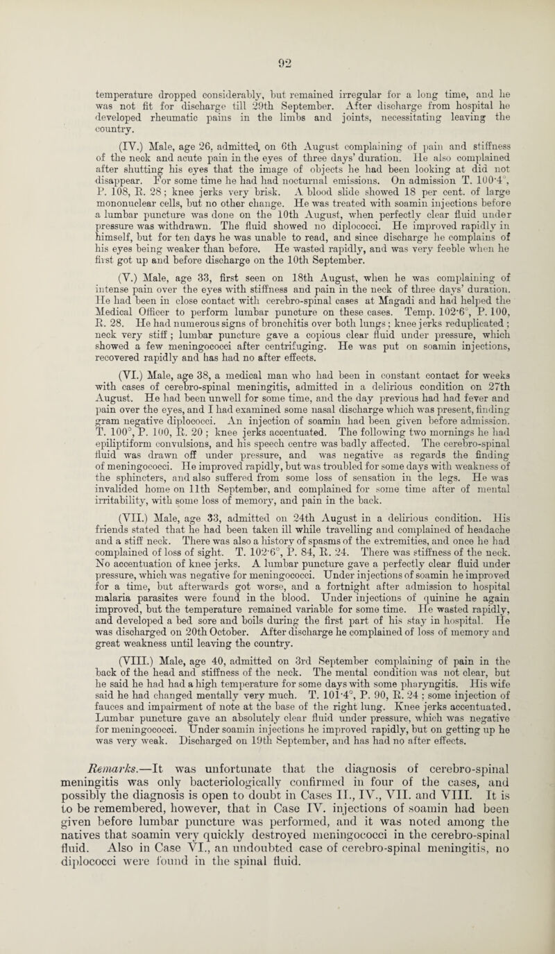 temperature dropped considerably, but remained irregular for a long time, and lie was not fit for discharge till 29th September. After discharge from hospital he developed rheumatic pains in the limbs and joints, necessitating leaving the country. (IY.) Male, age 26, admitted, on 6th August complaining of pain and stiffness of the neck and acute pain in the eyes of three days’ duration. lie also complained after shutting his eyes that the image of objects he had been looking at did not disappear. For some time he had had nocturnal emissions. On admission T. 100’4‘, P. 108, 11. 28 ; knee jerks very brisk. A blood slide showed 18 per cent, of large mononuclear cells, but no other change. He was treated with soamin injections before a lumbar puncture was done on the 10th August, when perfectly clear fluid under pressure was withdrawn. The fluid showed no diplococci. ITe improved rapidly in himself, but for ten days he was unable to read, and since discharge he complains of his eyes being weaker than before. He wasted rapidly, and was very feeble when he first got up and before discharge on the 10th September. (Y.) Male, age 33, first seen on 18th August, when he was complaining of intense pain over the eyes with stiffness and pain in the neck of three days’ duration. He had been in close contact with cerebro-spinal cases at Magadi and had helped the Medical Officer to perform lumbar puncture on these cases. Temp. 102’6°, P. 100, R. 28. He had numerous signs of bronchitis over both lungs ; knee jerks reduplicated ; neck very stiff ; lumbar puncture gave a copious clear fluid under pressure, which showed a few meningococci after centrifuging. He was put on soamin injections, recovered rapidly and has had no after effects. (YI.) Male, age 38, a medical man who had been in constant contact for weeks with cases of cerebro-spinal meningitis, admitted in a delirious condition on 27th August. He had been unwell for some time, and the day previous had had fever and pain over the eyes, and I had examined some nasal discharge which was present, finding gram negative diplococci. An injection of soamin had been given before admission. T. 100°, P. 100, R. 20 ; knee jerks accentuated. The following two mornings he had epiliptiform convulsions, and his speech centre was badly affected. The cerebro-spinal fluid was drawn off under pressure, and was negative as regards the finding of meningococci. He improved rapidly, but was troubled for some days with weakness of the sphincters, and also suffered from some loss of sensation in the legs. He was invalided home on 11th September, and complained for some time after of mental irritability, with some loss of memory, and pain in the back. (YII.) Male, age 33, admitted on 24th August in a delirious condition. His friends stated that he had been taken ill while travelling and complained of headache and a stiff neck. There was also a history of spasms of the extremities, and once he had complained of loss of sight. T. 102-6°, P. 84, R. 24. There was stiffness of the neck. No accentuation of knee jerks. A lumbar puncture gave a perfectly clear fluid under pressure, which was negative for meningococci. Under injections of soamin he improved for a time, but afterwards got worse, and a fortnight after admission to hospital malaria parasites were found in the blood. Under injections of ‘[uinine he again improved, but the temperature remained variable for some time. He wasted rapidly, and developed a bed sore and boils during the first part of his stay in hospital. He was discharged on 20th October. After discharge he complained of loss of memory and great weakness until leaving the country. (YIII.) Male, age 40, admitted on 3rd September complaining of pain in the back of the head and stiffness of the neck. The mental condition was not clear, but he said he had had a high temperature for some days with some pharyngitis. His wife said he had changed mentally very much. T. 10P4°, P. 90, R. 24 ; some injection of fauces and impairment of note at the base of the right lung. Knee jerks accentuated. Lumbar puncture gave an absolutely clear fluid under pressure, which was negative for meningococci. Under soamin injections he improved rapidly, but on getting up he was very weak. Discharged on 19tli September, and has had no after effects. Remarks.—It was unfortunate that the diagnosis of cerebro-spinal meningitis was only bacteriologically confirmed in four of the cases, and possibly the diagnosis is open to doubt in Cases II., IV., VII. and VIII. It is to be remembered, however, that in Case IV. injections of soamin had been given before lumbar puncture was performed, and it was noted among the natives that soamin very quickly destroyed meningococci in the cerebro-spinal fluid. Also in Case VI., an undoubted case of cerebro-spinal meningitis, no diplococci were found in the spinal fluid.