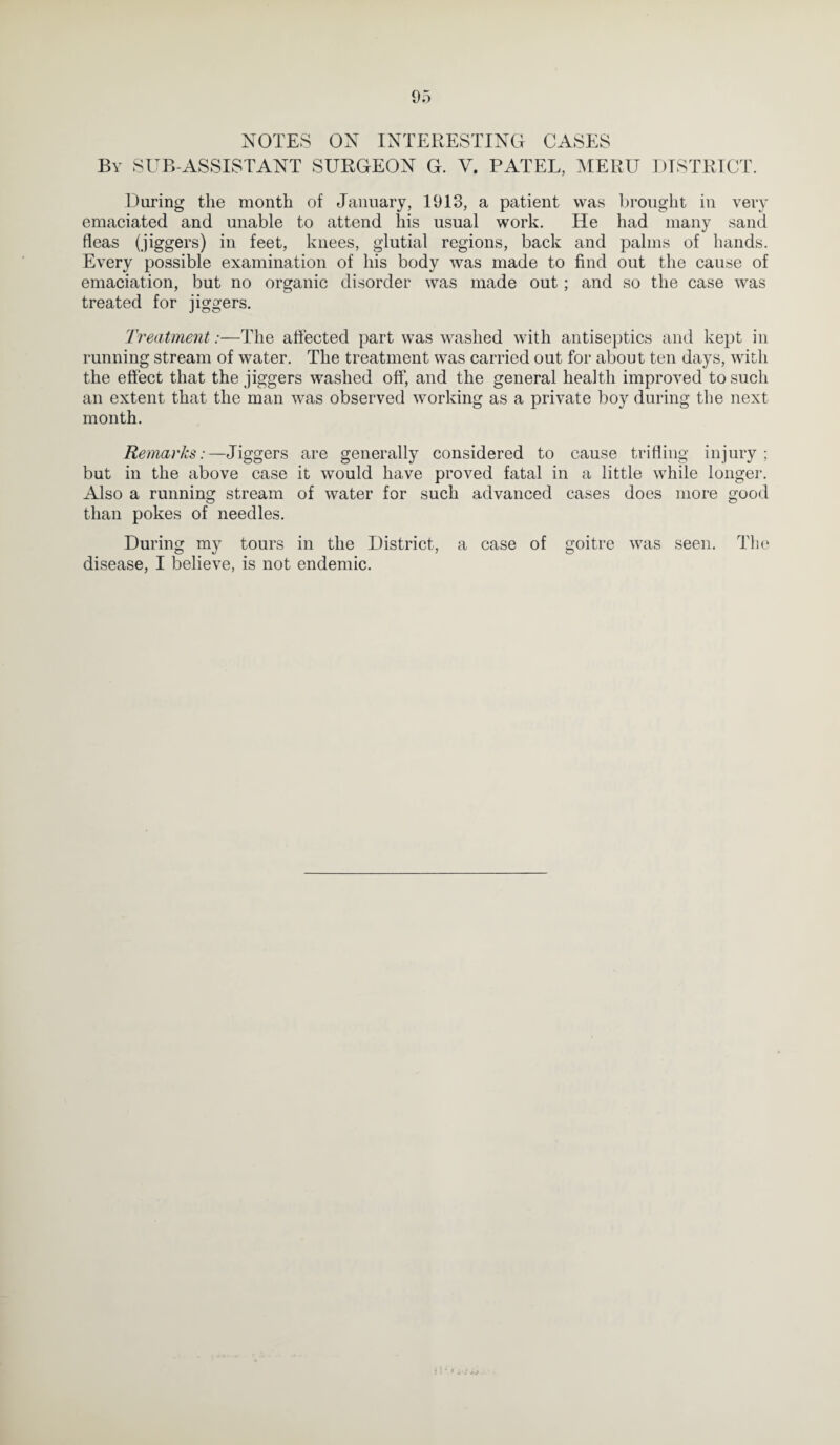 NOTES ON INTERESTING CASES By SUB-ASSISTANT SURGEON G. V. PATEL, MERU DISTRICT. During the month of January, 1913, a patient was brought in very emaciated and unable to attend his usual work. He had many sand fleas (jiggers) in feet, knees, glutial regions, back and palms of hands. Every possible examination of his body was made to find out the cause of emaciation, but no organic disorder was made out; and so the case was treated for jiggers. Treatment:—The affected part was washed with antiseptics and kept in running stream of water. The treatment was carried out for about ten days, with the effect that the jiggers washed off, and the general health improved to such an extent that the man was observed working as a private boy during the next month. Remarks:—Jiggers are generally considered to cause trifling injury; but in the above case it would have proved fatal in a little while longer. Also a running stream of water for such advanced cases does more good than pokes of needles. During my tours in the District, a case of goitre was seen. The disease, I believe, is not endemic.