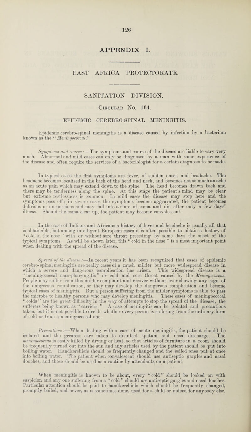 APPENDIX I. EAST AFEICA PEOTECTOEATE. SANITATION DIVISION. Circular No. 164. EPIDEMIC CEREBRO-SPINAL MENINGITIS. Epidemic cerebrospinal meningitis is a disease caused by infection by a bacterium known as the “ Meningococcus.” Symptoms and course :—The symptoms and course of the disease are liable to vary very much. Abnormal and mild cases can only be diagnosed by a man with some experience of the disease and often require the services of a bacteriologist for a certain diagnosis to be made. In typical cases the first symptoms are fever, of sudden onset, and headache. The headache becomes localized in the back of the head and neck, and becomes not so much an ache as an acute pain which may extend down to the spine. The head becomes drawn back and there may be tenderness along the spine. At this stage the patient’s mind may be clear but extreme restlessness is common. In mild cases the disease may stop here and the symptoms pass off ; in severe cases the symptoms become aggravated, the patient becomes delirious or unconscious and may fall into a state of coma and die after only a few days’ illness. Should the coma clear up, the patient may become convalescent. In the case of Indians and Africans a history of fever and headache is usually all that is obtainable, but among intelligent European cases it is often possible to obtain a history of “ cold in the nose ” with or without sore throat preceding by some days the onset of the typical symptoms. As will be shown later, this “ cold in the nose ” is a most important point when dealing with the spread of the disease. Spread of the disease :—In recent years it has been recognized that cases of epidemic cerebro-spinal meningitis are really cases of a much milder but more widespread disease in which a severe and dangerous complication has arisen. This widespread disease is a “ meningococcal naso-pharyngitis ” or cold and sore throat caused by the Meningococcus. People may suffer from this milder complaint and recover without ever showing any sign of the dangerous complication, or they may develop the dangerous complication and become typical cases of meningitis. But a person suffering from the milder symptoms is able to pass the microbe to healthy persons who may develop meningitis. These cases of meningococcal £' colds ” are the great difficulty in the way of attempts to stop the spread of the disease, the sufferers being known as “ carriers. ” A case of meningitis can be isolated and precautions taken, but it is not possible to decide whether every person is suffering from the ordinary form of cold or from a meningococcal one. Precautions :—When dealing with a case of acute meningitis, the patient should be isolated and the greatest care taken to disinfect sputum and nasal discharge. The meningococcus is easily killed by drying or heat, so that articles of furniture in a room should be frequently turned out into the sun and any articles used by the patient should be put into boiling water. Handkerchiefs should be frequently changed and the soiled ones put at once into boiling water. The patient when convalescent should use antiseptic gargles and nasal douches, and these should be used as a routine by attendants on a patient. When meningitis is known to be about, every “ cold ” should be looked on with suspicion and any one suffering from a “ cold ” should use antiseptic gargles and nasal douches. Particular attention should be paid to handkerchiefs which should be frequently changed, promptly boiled, and never, as is sometimes done, used for a child or indeed for anybody else.