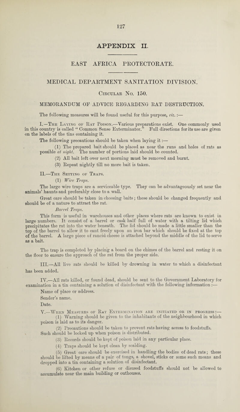 APPENDIX II. EAST AFRICA PROTECTORATE. MEDICAL DEPARTMENT SANITATION DIVISION. Circular No. 150. MEMORANDUM OF ADVICE REGARDING RAT DESTRUCTION. The following measures will be found useful for this purpose, viz.:— I. —The Laying of Rat Poison.—Various preparations exist. One commonly used in this country is called “ Common Sense Exterminator.” Full directions for its use are given on the labels of the tins containing it. The following precautions should be taken when laying it:— (1) The prepared bait should be placed as near the runs and holes of rats as possible at night. The number of portions laid should be counted. (2) All bait left over next morning must be removed and burnt. (3) Repeat nightly till no more bait is taken. II. —The Setting of Traps. (1) Wire Traps. The large wire traps are a serviceable type. They can be advantageously set near the animals’ haunts and preferably close to a wall. Great care should be taken in choosing baits ; these should be changed frequently and should be of a nature to attract the rat. Barrel Traps. This form is useful in warehouses and other places where rats are known to exist in large numbers. It consist of a barrel or cask half full of water with a tilting lid which precipitates the rat into the water beneath. The lid should be made a little smaller than the top of the barrel to allow it to cant freely upon an iron bar which should be fixed at the top of the barrel. A large piece of rancid cheese is attached beyond the middle of the lid to serve as a bait. The trap is completed by placing a board on the chimes of the barrel and resting it on the floor to ensure the approach of the rat from the proper side. III. —All live rats should be killed by drowning in water to which a disinfectant has been added. IV. —All rats killed, or found dead, should be sent to the Government Laboratory for examination in a tin containing a solution of disinfectant with the following information :— Name of place or address. Sender’s name. Date. V. —When Measures of Rat Extermination are initiated or in progress :— (1) Warning should be given to the inhabitants of the neighbourhood in which poison is laid as to its danger. (2) Precautions should be taken to prevent rats having access to foodstuffs. Such should be locked up when poison is distributed. (3) Records should be kept of poison laid in any particular place. (4) Traps should be kept clean by scalding. (5) Great care should be exercised in handling the bodies of dead rats; these should be lifted by means of a pair of tongs, a shovel, sticks or some such means and dropped into a tin containing a solution of disinfectant. (6) Kitchen or other refuse or disused foodstuffs should not be allowed to accumulate near the main building or outhouses.