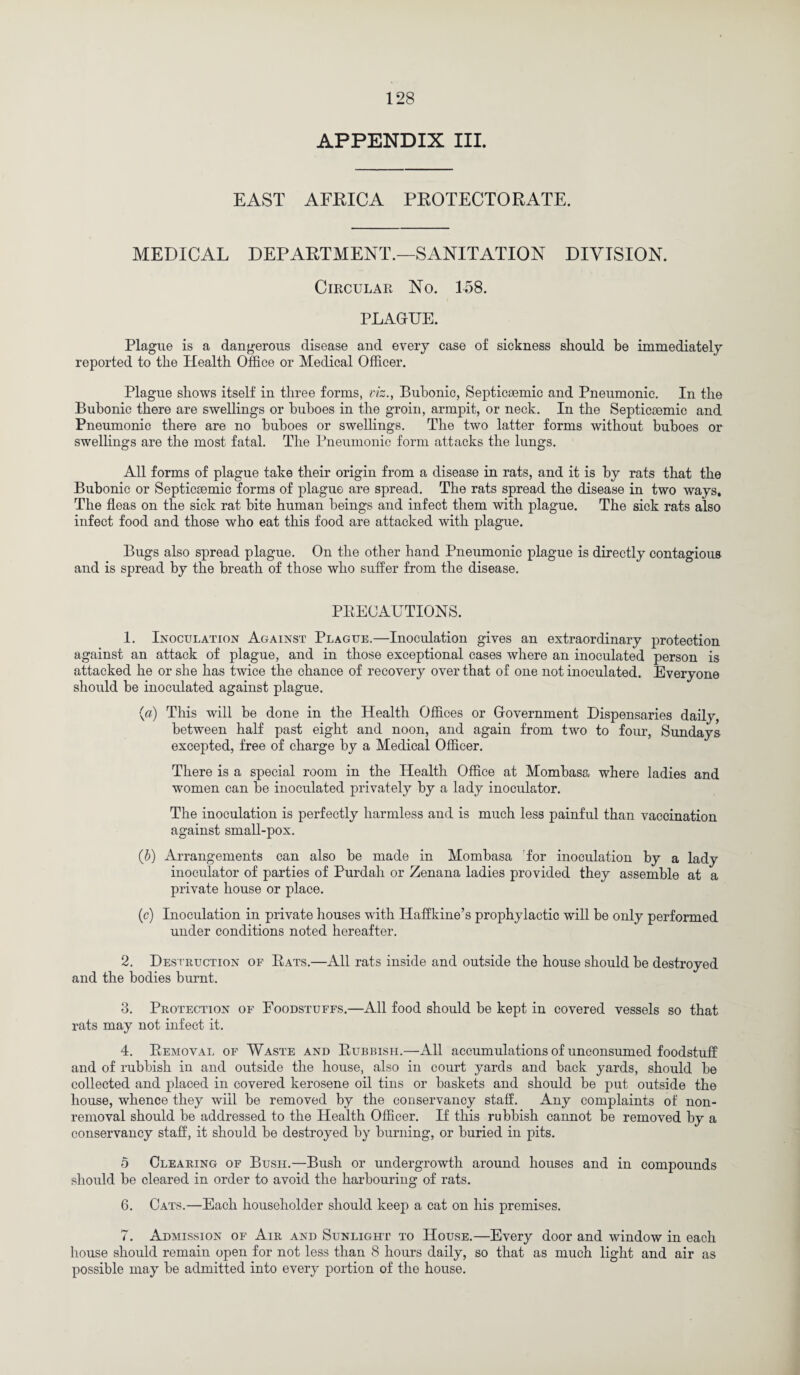 APPENDIX III. EAST AFRICA PROTECTORATE. MEDICAL DEPARTMENT.—SANITATION DIVISION. Circular No. 158. PLAGUE. Plague is a dangerous disease and every case of sickness should be immediately reported to the Health Office or Medical Officer. Plague shows itself in three forms, viz., Bubonic, Septicsemic and Pneumonic. In the Bubonic there are swellings or buboes in the groin, armpit, or neck. In the Septicoemic and Pneumonic there are no buboes or swellings. The two latter forms without buboes or swellings are the most fatal. The Pneumonic form attacks the lungs. All forms of plague take their origin from a disease in rats, and it is by rats that the Bubonic or Septicsemic forms of plague are spread. The rats spread the disease in two ways. The fleas on the sick rat bite human beings and infect them with plague. The sick rats also infect food and those who eat this food are attacked with plague. Bugs also spread plague. On the other hand Pneumonic plague is directly contagious and is spread by the breath of those who suffer from the disease. PRECAUTIONS. 1. Inoculation Against Plague.—Inoculation gives an extraordinary protection against an attack of plague, and in those exceptional cases where an inoculated person is attacked he or she has twice the chance of recovery over that of one not inoculated. Everyone should be inoculated against plague. {a) This will be done in the Health Offices or Government Dispensaries daily, between half past eight and noon, and again from two to four, Sundays excepted, free of charge by a Medical Officer. There is a special room in the Health Office at Mombasa where ladies and women can be inoculated privately by a lady inoculator. The inoculation is perfectly harmless and is much less painful than vaccination against small-pox. (b) Arrangements can also be made in Mombasa for inoculation by a lady inoculator of parties of Purdah or Zenana ladies provided they assemble at a private house or place. (c) Inoculation in private houses with Haffkine’s prophylactic will be only performed under conditions noted hereafter. 2. Destruction of Rats.—All rats inside and outside the house should be destroyed and the bodies burnt. 3. Protection of Foodstuffs.—All food should be kept in covered vessels so that rats may not infect it. 4. Removal of Waste and Rubbish.—All accumulations of unconsumed foodstuff and of rubbish in and outside the house, also in court yards and back yards, should be collected and placed in covered kerosene oil tins or baskets and should be put outside the house, whence they will be removed by the conservancy staff. Any complaints of non¬ removal should be addressed to the Health Officer. If this rubbish cannot be removed by a conservancy staff, it should be destroyed by burning, or buried in pits. 5 Clearing of Bush.—Bush or undergrowth around houses and in compounds should be cleared in order to avoid the harbouring of rats. 6. Cats.—Each householder should keep a cat on his premises. 7. Admission of Air and Sunlight to House.—Every door and window in each house should remain open for not less than 8 hours daily, so that as much light and air as possible may be admitted into every portion of the house.