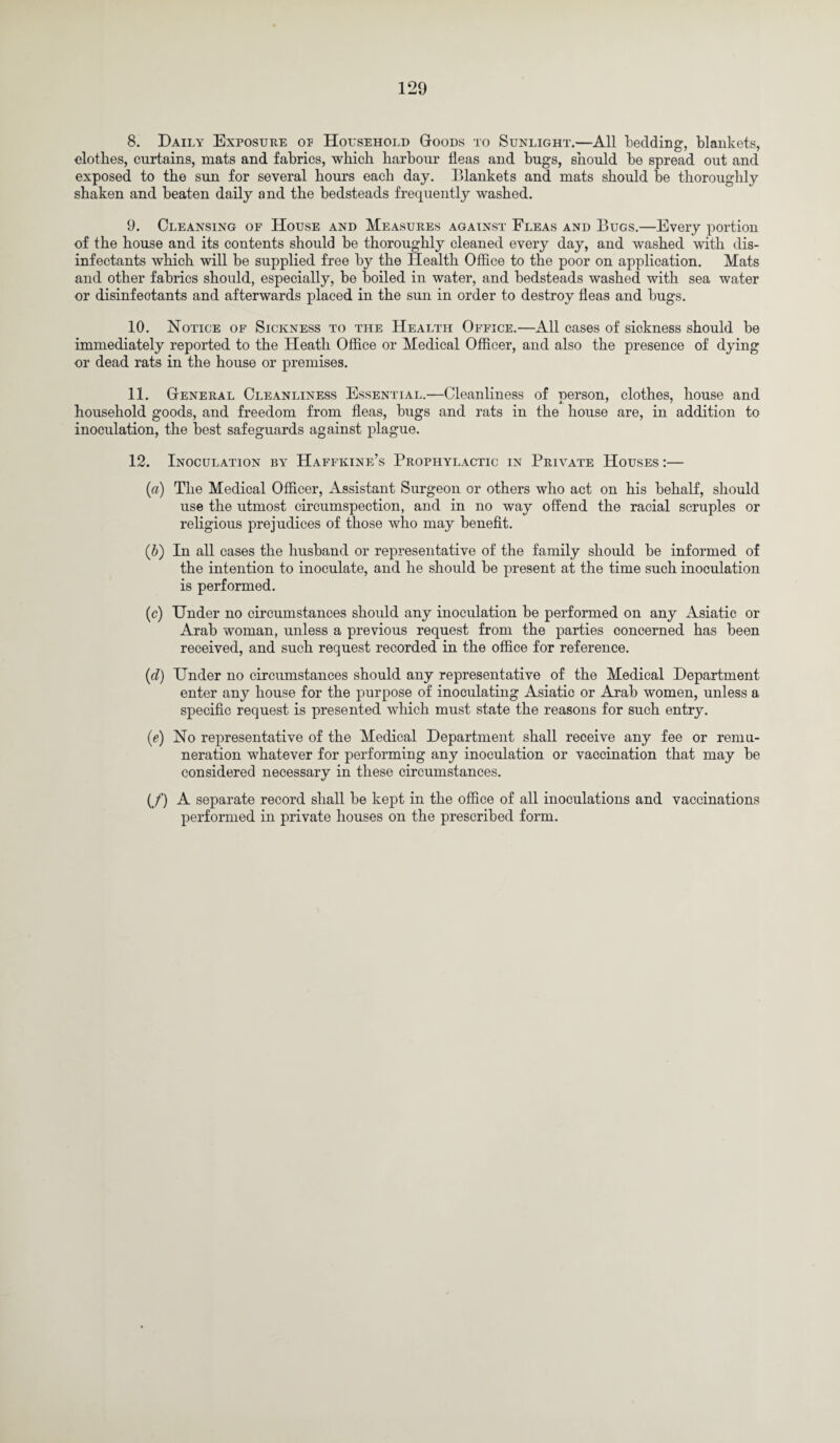 8. Daily Exposure op Household Goods to Sunlight.—All tedding, blankets, clothes, curtains, mats and fabrics, which harbour fleas and bugs, should be spread out and exposed to the sun for several hours each day. Blankets and mats should be thoroughly shaken and beaten daily and the bedsteads frequently washed. 9. Cleansing of House and Measures against Fleas and Bugs.—Every portion of the house and its contents should be thoroughly cleaned every day, and washed with dis¬ infectants which will be supplied free by the Health Office to the poor on application. Mats and other fabrics should, especially, be boiled in water, and bedsteads washed with sea water or disinfectants and afterwards placed in the sun in order to destroy fleas and bugs. 10. Notice of Sickness to the Health Office.—All cases of sickness should be immediately reported to the Heath Office or Medical Officer, and also the presence of dying or dead rats in the house or premises. 11. General Cleanliness Essential.—Cleanliness of person, clothes, house and household goods, and freedom from fleas, bugs and rats in the house are, in addition to inoculation, the best safeguards against plague. 12. Inoculation by Haffkine’s Prophylactic in Private Houses :— (a) The Medical Officer, Assistant Surgeon or others who act on his behalf, should use the utmost circumspection, and in no way offend the racial scruples or religious prejudices of those who may benefit. (b) In all cases the husband or representative of the family should be informed of the intention to inoculate, and he should be present at the time such inoculation is performed. (c) Under no circumstances should any inoculation be performed on any Asiatic or Arab woman, unless a previous request from the parties concerned has been received, and such request recorded in the office for reference. (d) Under no circumstances should any representative of the Medical Department enter any house for the purpose of inoculating Asiatic or Arab women, unless a specific request is presented which must state the reasons for such entry. (e) No representative of the Medical Department shall receive any fee or remu¬ neration whatever for performing any inoculation or vaccination that may be considered necessary in these circumstances. (/) A separate record shall be kept in the office of all inoculations and vaccinations performed in private houses on the prescribed form.