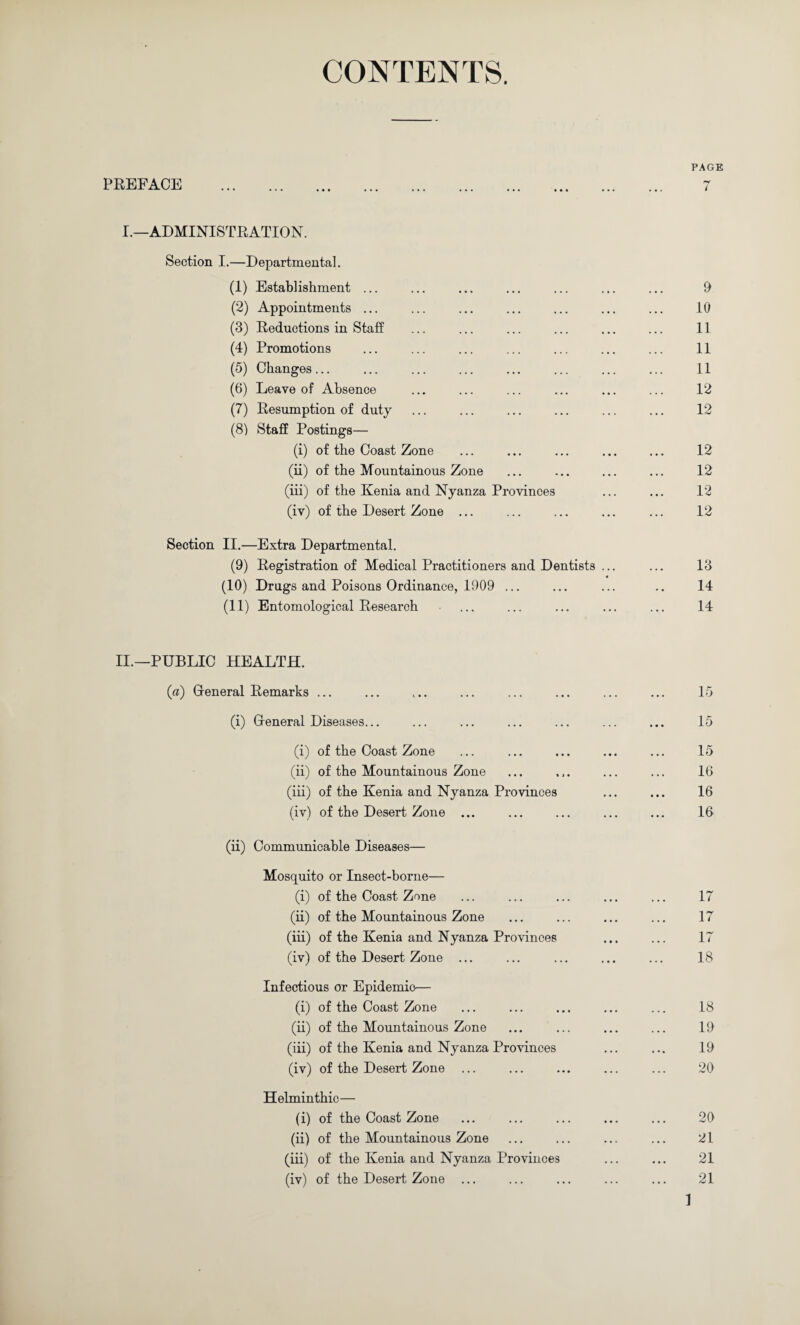 CONTENTS. PAGE PREFACE . 7 I.—ADMINISTRATION. Section I.—Departmental. (1) Establishment ... ... ... ... ... ... ... 9 (2) Appointments ... ... ... ... ... ... ... 10 (3) Eeductions in Staff ... ... ... ... ... ... 11 (4) Promotions ... ... ... ... ... ... ... 11 (5) Changes... ... ... ... ... ... ... ... 11 (6) Leave of Absence ... ... ... ... ... ... 12 (7) Eesumption of duty ... ... ... ... ... ... 12 (8) Staff Postings— (i) of the Coast Zone ... ... ... ... ... 12 (ii) of the Mountainous Zone ... ... ... ... 12 (iff) of the Kenia and Nyanza Provinces ... ... 12 (iv) of the Desert Zone ... ... ... ... ... 12 Section II.—Extra Departmental. (9) Eegistration of Medical Practitioners and Dentists ... ... 13 (10) Drugs and Poisons Ordinance, 1909 ... ... ... .. 14 (11) Entomological Eesearch ... ... ... ... ... 14 II.—PUBLIC HEALTH. (a) Gleneral Eemarks ... ... . 15 (i) Gleneral Diseases... ... ... ... 15 (i) of the Coast Zone • • • • • • . 15 (ii) of the Mountainous Zone • • • • > • . 16 (iii) of the Kenia and Nyanza Provinces . 16 (iv) of the Desert Zone ... ... ... . 16 (ii) Communicable Diseases— Mosquito or Insect-borne— (i) of the Coast Zone ... ... 17 (ii) of the Mountainous Zone ... ... . 17 (iii) of the Kenia and Nyanza Provinces . 17 (iv) of the Desert Zone ... ... . 18 Infectious or Epidemio— (i) of the Coast Zone • • • • • • . 18 (ii) of the Mountainous Zone • • • ... . 19 (iii) of the Kenia and Nyanza Provinces . 19 (iv) of the Desert Zone ... ... • • • . 20 Helminthic— (i) of the Coast Zone ... ... . 20 (ii) of the Mountainous Zone ... ... . 21 (iii) of the Kenia and Nyanza Provinces . 21 (iv) of the Desert Zone ... ... ... . 21 1