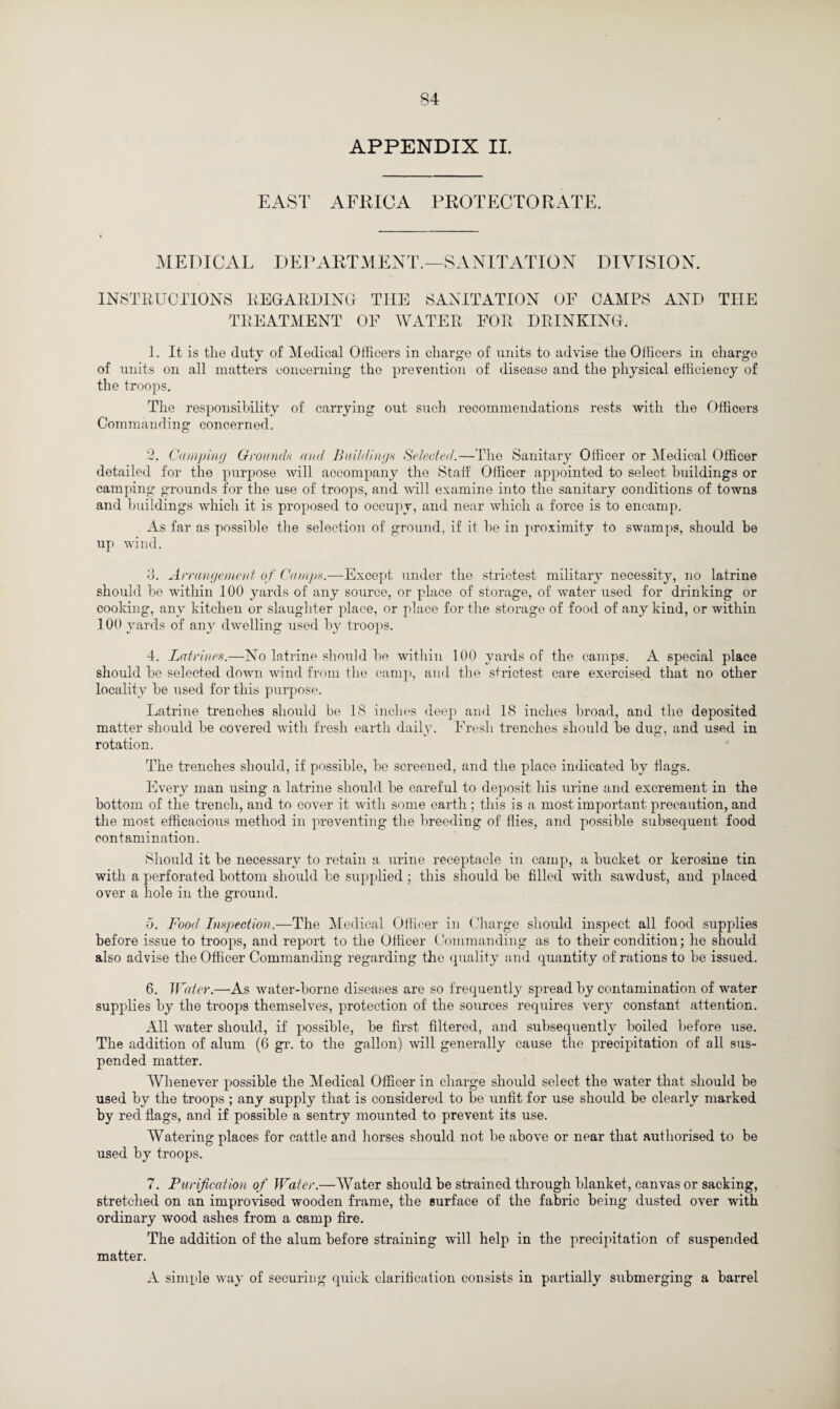 APPENDIX II. EAST AFRICA PROTECTORATE. MEDICAL DEPARTMENT.—SANITATION DIVISION. INSTRUCTIONS REGARDING TREATMENT THE SANITATION OF CAMPS AND THE OF WATER FOR DRINKING. 1. It is the duty of Medical Officers in charge of units to advise the Officers in charge of units on all matters concerning the prevention of disease and the physical efficiency of the troops. The responsibility of carrying out such recommendations rests with the Officers Commanding concerned. 2. Camping Grounds and Buildings Selected.—The Sanitary Officer or Medical Officer detailed for the purpose will accompany the Staff Officer appointed to select buildings or camping grounds for the use of troops, and will examine into the sanitary conditions of towns and buildings which it is proposed to occupy, and near which a force is to encamp. As far as possible the selection of ground, if it be in proximity to swamps, should be up wind. o. Arrangement of Camps.—Except under the strictest military necessity, no latrine should be within 100 yards of any source, or place of storage, of water used for drinking or cooking, any kitchen or slaughter place, or place for the storage of food of any kind, or within 100 yards of any dwelling used by troops. 4. Latrines.—No latrine should be within 100 yards of the camps. A special place should be selected down wind from the camp, and the strictest care exercised that no other locality be used for this purpose. Latrine trenches should be 18 inches deep and 18 inches broad, and the deposited matter should be covered with fresh earth daily. Fresh trenches should be dug, and used in rotation. The trenches should, if possible, be screened, and the place indicated by Hags. Every man using a latrine should be careful to deposit his urine and excrement in the bottom of the trench, and to cover it with some earth ; this is a most important precaution, and the most efficacious method in preventing the breeding of flies, and possible subsequent food contamination. •Should it be necessary to retain a urine receptacle in camp, a bucket or kerosine tin with a perforated bottom should be supplied ; this should be filled with sawdust, and placed over a hole in the ground. o. Food Inspection.—The Medical Officer in Charge should inspect all food supplies before issue to troops, and report to the Officer Commanding as to their condition; he should also advise the Officer Commanding regarding the quality and quantity of rations to be issued. 6. Water.—As water-borne diseases are so frequently spread by contamination of water supplies by the troops themselves, protection of the sources requires very constant attention. All water should, if possible, be first filtered, and subsequently boiled before use. The addition of alum (6 gr. to the gallon) will generally cause the precipitation of all sus¬ pended matter. Whenever possible the Medical Officer in charge should select the water that should be used by the troops ; any supply that is considered to be unfit for use should be clearly marked by red flags, and if possible a sentry mounted to prevent its use. Watering places for cattle and horses should not be above or near that authorised to be used by troops. 7. Purification of Water.—Water should be strained through blanket, canvas or sacking, stretched on an improvised wooden frame, the surface of the fabric being dusted over with ordinary wood ashes from a camp fire. The addition of the alum before straining will help in the precipitation of suspended matter. A simple way of securing quick clarification consists in partially submerging a barrel