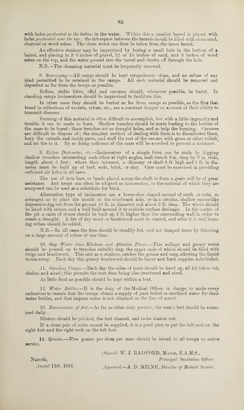with holes perforated in the bottom in the water. Within this a smaller barrel is placed with holes perforated near the top ; the interspace between the barrels should be idled with clean sand, charcoal or wood ashes. The clean water can then be taken from the inner barrel. An effective strainer may be improvised by boring a small hole in the bottom of a barrel, and placing in it 3 inches of gravel, 12 or 15 inches of sand, and 3 inches of wood ashes on the top, and the water poured into the barrel and drawn off through the hole. N.13. —The cleansing material must be frequently renewed. 8. Scavenging.—All camps should be kept scrupulously clean, and no refuse of any kind permitted to be retained in the camps. All such material should be removed and deposited as far from the troops as possible. Refuse, stable litter, offal and carcases should, whenever possible, be burnt. In standing camps incinerators should be improvised to facilitate this. In other cases they should be buried as far from camps as possible, as the flies that breed in collections of excreta, refuse, etc., are a constant danger on account of their ability to transmit diseases. Burning of this material is often difficult to accomplish, but with a little ingenuity and trouble it can be made to burn. Shallow trenches should be made leading to the bottom of the mass to be burnt; these trenches act as draught holes, and so help the burning. Carcases are difficult to dispose of ; the simplest method of dealing with them is to disembowel them? bury the entrails and inside parts, and stuff the rest of the carcase with grass or other rubish, and set fire to it. By so doing sufficient of the mass will be scorched to prevent a nuisance. 9. Refuse Destructor, etc.—Incinerators of a simple form can be made by digging shallow trenches intersecting each other at right angles, eacli trench 9 in. deep by 9 in. wide, length about 5 feet; where they intersect, a chimney or shaft 3 ft. high and 3 ft. in dia¬ meter must be built up of turf, sods, brick, or clay. Care must be exercised in providing sufficient air holes in all cases. The use of iron bars, or bands placed across the shaft to form a grate will be of great assistance. Ant heaps can often be adopted as incinerators, or the material of which they are composed can be used as a substitute for brick. Alternative type of incinerator are a horse-shoe shaped mound of earth or sods, so arranged as to place the mouth to the windward side, or in a circular, shallow saucer-like depression dug out from the ground 10 ft. in diameter and about 2 ft. deep. The whole should be lined with stones, and a wall built around it to exclude surface drainage. In the centre of the pit a cairn of stones should be built up 2 ft. higher than the surrounding wTall in order to create a draught. A fire of dry wood or brushwood must be started, and after it is well burn¬ ing refuse should be added. N.B.—In all cases the fires should be steadily fed, and not damped down by throwing on a large amount of refuse at one time. 10. Slop Water from Kitchens and Ablution Place*.—This sullage and greasy water should be poured on to trenches suitably dug, the upper ends of which should be filled with twigs and brushwood. This acts as a strainer, catches the grease and soap, allowing the liquid to run away. Each day this greasy brushwood should be burnt and fresh supplies substituted. I t. Standing Camps.—Each day the sides of tents should be laced up, all kit taken out. shaken and aired ; this permits the tent floor being also sweetened and aired. As little food as possible should be kept within a tent. 12. Water Bottles.—It is the duty of the Medical Officer in charge to make every endeavour to ensure that the troops obtain a supply of pure boiled or sterilized water for their water bottles, and that impure water is not obtained on the line of march. 13. Examination of feet.—As far as other duty permits, the men’s feet should be exam¬ ined daily. Blisters should be pricked, the feet cleaned, and socks shaken out. If a clean pair of socks cannot be supplied, it is a good plan to pat the left sock on the right foot and the right sock on the left foot. 14. Quinine.—Five grains per diem per man should be issued to all troops on active service. Nairobi, August 1 lth, 1914. (Signed) W. J. RADFORD, Major, E.A.M.S., Principal Sanitation Officer. Approved.—A. D. MILNE, Director of Medical Service.
