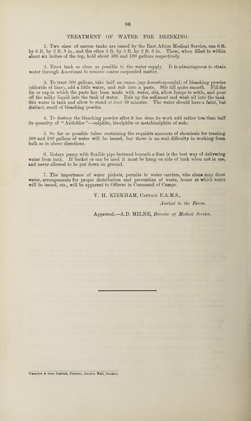 TREATMENT OF WATER FOR DRINKING. 1. Two sizes of canvas tanks are issued by the East Africa Medical Service, one 6 ft. by 6 ft. by 2 ft. 8 in., and the other 3 ft. by 3 ft. by 2 ft. 6 in. These, when filled to within about six inches of the top, hold about 500 and 100 gallons respectively. 2. Erect tank as close as possible to the water supply. It is advantageous to strain water through Americani to remove coarse suspended matter. 3. To treat 500 gallons, take half an ounce (say dessert-spoonful) of bleaching powder (chloride of lime), add a little water, and rub into a paste. Stir till quite smooth. Fill the tin or cup in which the paste has been made with water, stir, allow lumps to settle, and pour off the milky liquid into the tank of water. Rub up the sediment and wash all into the tank. Stir water in tank and allow to stand at load 30 minutes. The water should have a faint, hut distinct, smell of bleaching powder. 4. To destroy the bleaching powder after it has done its work add rather less than half its quantity of “ Antichlor ”—sulphite, bisulphite or metabisulphite of soda. 5. So far as possible tubes containing the requisite amounts of chemicals for treating 500 and 100 gallons of water will be issued, but there is no real difficulty in working from bulk as in above directions. 6. Rotary pump with flexible pipe fastened beneath a float is the best way of delivering water from tank. If bucket or can be used it must be hung on side of tank when not in use, and never allowed to be put down on ground. 7. The importance of water pickets, permits to water carriers, who alone may draw water, arrangements for proper distribution and prevention of waste, hours at winch water will be issued, etc., will be apparent to Officers in Command of Camps. Y. H. IvIRKHAM, Captain E.A.M.S., Analyst to the Forces. Approved.—A.D. MILNE, Director of Medical Service. Waterlow A Sons Limited, Printers, London Wall, London.