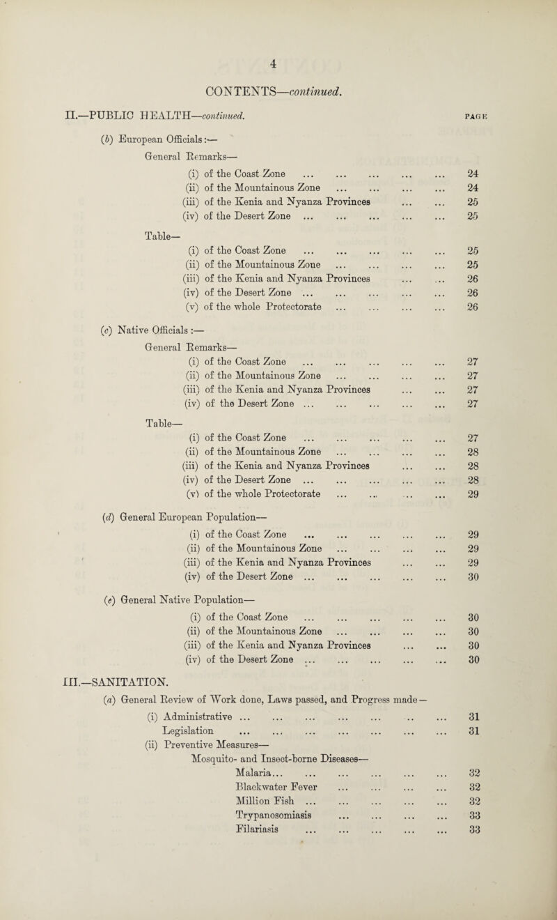 CONTENTS—continued. II. —PUBLIC H continued. {h) European Officials:— General Bemarks— (i) of the Coast Zone (ii) of the Mountainous Zone (iii) of the Kenia and Nyanza Provinces (iv) of the Desert Zone Table— (i) of the Coast Zone (ii) of the Mountainous Zone (iii) of the Kenia and Nyanza Provinces (iv) of the Desert Zone ... (v) of the whole Protectorate (c) Native Officials :— General Eemarks— (i) of the Coast Zone (ii) of the Mountainous Zone (iii) of the Kenia and Nyanza Provinces (iv) of the Desert Zone ... Table— (i) of the Coast Zone (ii) of the Mountainous Zone (iii) of the Kenia and Nyanza Provinces (iv) of the Desert Zone (v) of the whole Protectorate {d) General European Population— (i) of the Coast Zone (ii) of the Mountainous Zone (iii) of the Kenia and Nyanza Provinces (iv) of the Desert Zone ... ((?) General Native Population— (i) of the Coast Zone (ii) of the Mountainous Zone (iii) of the Kenia and Nyanza Provinces (iv) of the Desert Zone ... III. —SANITATION. (a) General Review of Work done, Laws passed, and Progress made (i) Administrative ... Legislation (ii) Preventive Measures— Mosquito- and Insect-horne Diseases— Malaria... Blackwater Fever Million Fish ... Trypanosomiasis Filariasis