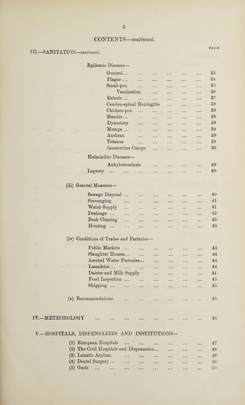 o CONTENT S—continued. J II.—S ANITATION— Epidemic Diseases— General... Plague ... Small-pox Yaccination ... Enteric ... Cerebro-spinal Meningitis Chicken-pox Measles... Dysentery , .. Mumps ... Anthrax Tetanus Quarantine Camps Helminthic Diseases— Ankylostomiasis Leprosy. (iii) General Measures— Sewage Disposal ... Scavenging Water Supply Drainage ... Bush Clearing Housing ... (iv) Conditions of Trades and Factories— Public Markets ... Slaughter Houses... Aerated Water Factories... Laundries... Dairies and Milk Supply Food Inspection ... Shipping ... (v) Eecommendations lY.—METEOEOLOGY . Y.—HOSPITALS, DISPENSAEIES AND INSTITUTIONS— (1) European Hospitals (2) The Civil Hospitals and Dispensaries... (3) Lunatic Asylum (4) Dental Surgery. (5) Gaols PAGE 33 34 35 36 37 38 38 38 38 39 39 39 39 49 49 49 41 41 42 43 43 43 44 44 44 44 45 45 45 46. 47 48 48 50 50