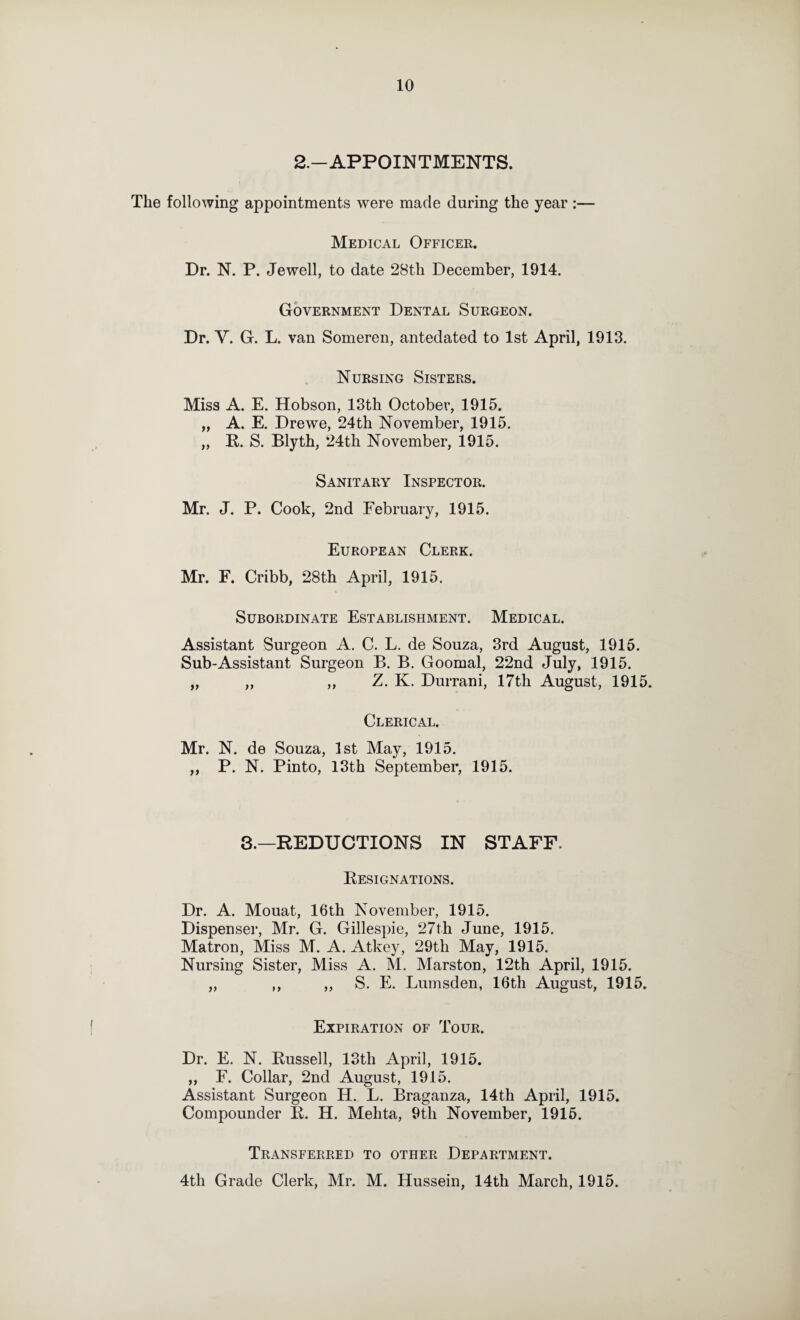 2.-APPOINTMENTS. The following appointments were made during the year :— Medical Officer. Dr. N. P. Jewell, to date 28th December, 1914. Government Dental Surgeon. Dr. V. G. L. van Someren, antedated to 1st April, 1913. Nursing Sisters. Miss A. E. Hobson, 13th October, 1915. „ A. E. Drewe, 24th November, 1915. „ R. S. Blyth, 24th November, 1915. Sanitary Inspector. Mr. J. P. Cook, 2nd February, 1915. European Clerk. Mr. E. Cribb, 28th April, 1915. Subordinate Establishment. Medical. Assistant Surgeon A. C. L. de Souza, 3rd August, 1916. Sub-Assistant Surgeon B. B. Goomal, 22nd July, 1915. „ „ „ Z. K. Durrani, 17th August, 1915. Clerical. Mr. N. de Souza, 1st May, 1915. „ P. N. Pinto, 13th September, 1915. 8.—REDUCTIONS IN STAFF. Resignations. Dr. A. Mouat, 16th November, 1915. Dispenser, Mr. G. Gillespie, 27th June, 1915. Matron, Miss M. A. Atkey, 29th May, 1915. Nursing Sister, Miss A. M. Marston, 12th April, 1915. „ ,, ,, S. E. Lumsden, 16th August, 1915. Expiration of Tour. Dr. E. N. Russell, 13th April, 1915. ,, F. Collar, 2nd August, 1915. Assistant Surgeon H. L. Braganza, 14th April, 1915. Compounder R. H. Mehta, 9th November, 1915. Transferred to other Department. 4th Grade Clerk, Mr. M. Hussein, 14th March, 1915.