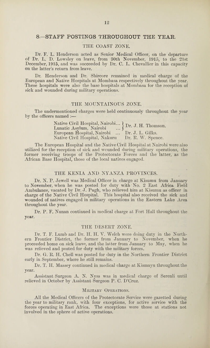 8.—STAFF POSTINGS THROUGHOUT THE YEAR. THE COAST ZONE. Dr. F. L. Henderson acted as Senior Medical Officer, on the departure of Dr. L. D. Lowsley on leave, from 30th November, 1915, to the 21st December, 1915, and was succeeded by Dr. C. L. Chevallier in this capacity on the latter’s return from leave. Dr. Henderson and Dr. Shircore remained in medical charge of the European and Native Hospitals at Mombasa respectively throughout the year. These hospitals were also the base hospitals at Mombasa for the reception of sick and wounded during military operations. THE MOUNTAINOUS ZONE. The undermentioned charges were held continuously throughout the year by the officers named :— Native Civil Hospital, Nairobi... Lunatic Asylum, Nairobi European Hospital, Nairobi Native Civil Hospita], Nakuru I Dr. J. H. Thomson. Dr. J. L. Gilks. Dr. E. AV. Spence. The European Hospital and the Native Civil Hospital at Nairobi were also utilized for the reception of sick and wounded during military operations, the former receiving troops of the Protectorate Forces and the latter, as the African Base Hospital, those of the local natives engaged. THE KENIA AND NYANZA PEOVINCES. Dr. N. P. Jewell was Medical Officer in charge at Kisumu from January to November, when he was posted for duty with No. 2 East Africa Field Ambulance, vacated by Dr. J. Pugh, who relieved him at Kisumu as officer in charge of the Native Civil Hospital. This hospital also received the sick and wounded of natives engaged in military operations in the Eastern Lake Area throughout the year. Dr. P. F. Nunan continued in medical charge at Fort Hall throughout the year. THE DESEET ZONE. Dr. T. F. Lumb and Dr. H. H. V. Welch were doing duty in the North¬ ern Frontier District, the former from January to November, when he proceeded home on sick leave, and the latter from January to May, when he was relieved and posted for duty with the military forces. Dr. G. E. H. Chell was posted for duty in the Northern Frontier District early in September, where he still remains. Dr. T. H. Massey continued in medical charge at Kismayu throughout the year. Assistant Surgeon A. N. Nvss was in medical charge of Serenli until relieved in October by Assistant Surgeon P. C. D’Cruz. Military Operations. All the Medical Officers of the Protectorate Service were gazetted during the year to military rank, with four exceptions, for active service with the forces operating in East Africa. The exceptions were those at stations not involved in the sphere of active operations.