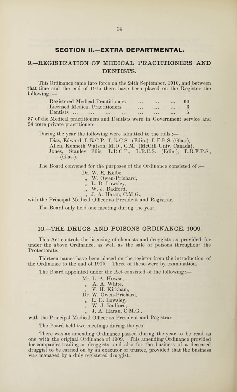 SECTION II.—EXTRA DEPARTMENTAL. 9.—REGISTRATION OF MEDICAL PRACTITIONERS AND DENTISTS. This Ordinance came into force on the 24th September, 1910, and between that time and the end of 1915 there have been placed on the Register the following :— Registered Medical Practitioners ... ... ... 60 Licensed Medical Practitioners ... ... ... 6 Dentists ... ««. ... ... ... o 37 of the Medical practitioners and Dentists were in Government service and 34 were private practitioners. During the year the following were admitted to the rolls :— Dias, Edward, L.R.C.P., L.R.C.S. (Edim), L.F.P.S. (Glas.), Allen, Kenneth M^atson, M.D., C.M. (McGill Univ. Canada), Jones, Stanley Ellis, L.R.C.P., L.R.C.S. (Edin.), L.R.E.P.S., (Glas.). The Board convened for the purposes of the Ordinance consisted of:— Dr. W. E. Kelbe, ,, W. Owen-Prichard, ,, L. D. Lowsley, „ W. d. Radford, „ J. A. Haran, C.M.G., with the Principal Medical Officer as President and Registrar. The Board only held one meeting during the year. 10.—THE DRUGS AND POISONS ORDINANCE, 1909. This Act controls the licensing of chemists and druggists as provided for under the above Ordinance, as well as the sale of poisons throughout the Protectorate. Thirteen names have been placed on the register from the introduction of the Ordinance to the end of 1915. Three of these were by examination. The Board appointed under the Act consisted of the following:— Mr. L. A. Howse, „ A. A. White, „ V. H. Kirkham, Dr. W. Owen-Prichard, „ L. D. Lowsley, „ W. J. Radford, ,, J. A. Haran, C.M.G., with the Principal Medical Officer as President and Registrar. The Board held two meetings during the year. There was an amending Ordinance passed during the year to be read as one with the original Ordinance of 1909. This amending Ordinance provided for companies trading as druggists, and also for the business of a deceased druggist to be carried on by an executor or trustee, provided that the business was managed by a duly registered druggist.