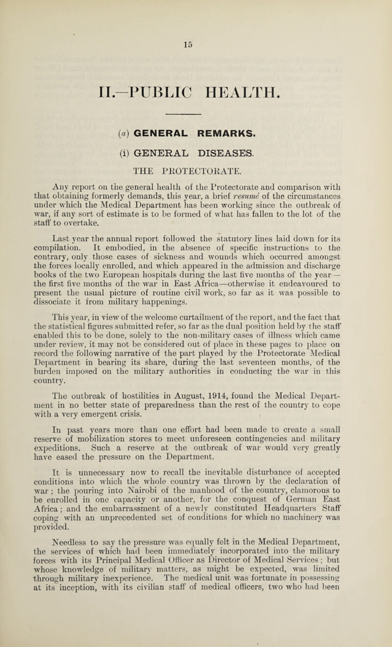 II.-PUBLIC HEALTH. {a) GENERAL REMARKS. (i) GENERAL DISEASES. THE PKOTECTOKATE. Any report on the general health of the Protectorate and comparison with that obtaining formerly demands, this year, a brief resume of the circumstances under which the Medical Department has been working since the outbreak of war, if any sort of estimate is to be formed of what has fallen to the lot of the staff to overtake. Last year the annual report followed the statutory lines laid down for its compilation. It embodied, in the absence of specific instructions to the contrary, only those cases of sickness and wounds which occurred amongst the forces locally enrolled, and which appeared in the admission and discharge books of the two European hospitals during the last five months of the year—- the first five months of the war in East Africa—otherwise it endeavoured to present the usual picture of routine civil work, so far as it was possible to dissociate it from military happenings. This year, in view of the welcome curtailment of the report, and the fact that the statistical figures submitted refer, so far as the dual position held by the staff enabled this to be done, solely to the non-military cases of illness whieh came under review, it may not be considered out of place in these pages to place on record the following narrative of the part played by the Protectorate Aledical Department in bearing its share, during the last seventeen months, of the burden imposed on the military authorities in conducting the war in this country. The outbreak of hostilities in August, 1914, found the Medical Depart¬ ment in no better state of preparedness than the rest of the country to cope with a very emergent crisis. In past years more than one effort had been made to create a small reserve of mobilization stores to meet unforeseen contingencies and military expeditions. Such a reserve at the outbreak of war would very greatly have eased the pressure on the Department. It is unnecessary now to recall the inevitable disturbance of accepted conditions into which the whole country was thrown by the declaration of Avar ; the pouring into Nairobi of the manhood of the country, clamorous to be enrolled in one capacity or another, for the conquest of German East Africa; and the embarrassment of a newly constituted Headquarters Staff coping with an unprecedented set of conditions for which no machinery was provided. Needless to say the pressure was equally felt in the Medical Department, the services of which had been immediately incorporated into the military forces with its Principal Medical Officer as Director of Medical Services ; but whose knowledge of militar}' matters, as might be expected, was limited through military inexperience. The medical unit was fortunate in possessing at its inception, with its civilian staff of medical officers, two who had been