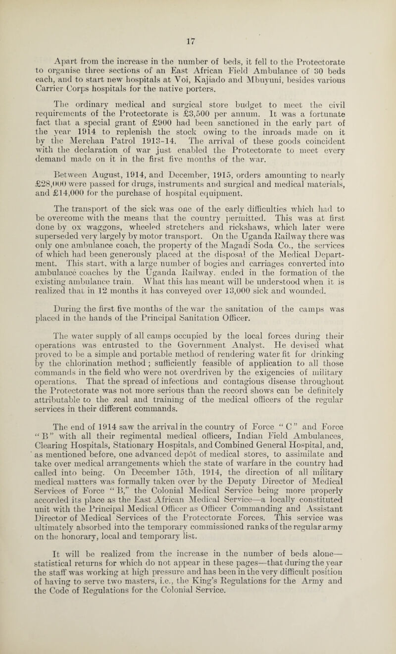 Apart from the increase in the number of beds, it fell to the Protectorate to organise three sections of an East African Field Ambulance of 30 beds each, and to start new hospitals at Voi, Kajiado and Mbuyuni, besides various Carrier Corps hospitals for the native porters. The ordinary medical and surgical store budget to meet the civil requirements of the Protectorate is £3,500 per annum. It was a fortunate fact that a special grant of £900 had been sanctioned in the early part of the year 1914 to replenish the stock owing to the inroads made on it by the Merehan Patrol 1913-14. The arrival of these goods coincident with the declaration of war just enabled the Protectorate to meet every demand made on it in the first five months of the war. P)etween August, 1914, and December, 1915, orders amounting to nearly £28,(KJ0 were passed for drugs, instruments and surgical and medical materials, and £14,000 for the purchase of hospital equipment. The transport of the sick was one of the early difficulties which had to be overcome with the means that the country i)ermitted. This was at first done by ox waggons, wheeled stretchers and rickshaws, which later were superseded very largely by motor transport. On the Uganda Pailway there was only one ambulance coach, the property of the Magadi Soda Co., the services of which had been generously placed at the disposal of the Medical Depart¬ ment. This start, with a large number of bogies and carriages converted into ambulance coaches by the Uganda Pail way. ended in the formation of the existing ambulance train. What this has meant will be understood when it is realized thal in 12 months it has conveyed over 13,000 sick and wounded. During the first five months of the war the sanitation of the camps was placed in the hands of the Principal Sanitation Officer. The water supply of all camps occupied by the local forces during their operations was entrusted to the Government Analyst. Pie devised what proved to be a simple and portable method of rendering water fit for drinking by the chlorination method ; sufficiently feasible of application to all those commands in the field who were not overdriven by the exigencies of military operations. That the spread of infectious and contagious disease throughout the Protectorate was not more serious than rhe record shows can be definitely attributable to the zeal and training of the medical officers of the regular services in their different commands. The end of 1914 saw the arrival in the country of Force “ C” and PArce “B” with all their regimental medical officers, Pndian Pdeld Ambulances, Clearing PPospitals, Stationary Plospitals, and Combined General Hospiral, and, ' as mentioned before, one advanced depdt of medical stores, to assimilate and take over medical arrangements which the state of warfare in the country had called into being. On December 15th, 1914, the direction of all military medical matters was formally taken over by the Deputy Director of Medical Services of PArce ‘‘ B,” the Colonial Medical Service being more properly accorded its place as the Fast African Medical Service—a locally constituted unit with the Principal Medical Officer as Officer Commanding and Assistant Director of Medical Services of the Protectorate Forces. This service was ultimately absorbed into the temporary commissioned ranks of the regular army on the honorary, local and temporary list. It will be realized from the increase in the number of beds alone— statistical returns for Avhich do not appear in these pages—that during the year the staff was working at high pressure and has been in the very difficult position of hav ing to serve two masters, i.e., the King’s Regulations for the Army and the Code of Regulations for the Colonial Service.