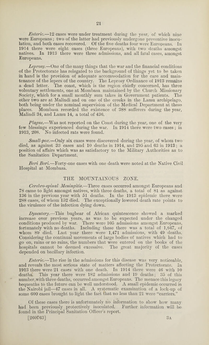 Enteric.—12 cases were under treatment during: the year, of which nine were Europeans ; two of the latter had previously undergone preventive inocu¬ lation, and both cases recovered. Of the five deaths four were Europeans. In 1914 there were eight cases (three Europeans), with two deaths amongst natives. In 1913 there were three admissions, and all fatal cases, amongst Europeans. Leprosy.—One of the many things that the war and the financial conditions of the Protectorate has relegated to the background of things yet to be taken in hand is the provision of adequate accommodation for the care and main¬ tenance of the lepers of the country. The Leyn’osy Ordinance of 1913 remains a dead letter. The coast, which is the region chiefly concerned, has three voluntary settlements, one at Mombasa maintained by the Church Missionary Society, which for a small monthly sum takes in Government patients. The other two are at Malindi and on one of the creeks in the Lamu archipelago, both being under the nominal supervision of the Medical Department at these places. Mombasa recorded the existence of 388 sufferers during the year, Malindi 34, and Lamu 14, a total of 436. Plague.—Was not reported on the Coast during the year, one of the very few blessings experienced during the war. In 1914 there were two cases ; in 1913, 208. No infected rats were found. Small-pox.—Only six cases were discovered daring the year, of whom two died, as against 33 cases and 10 deaths in 1914, and 295 and 63 in 1913 ; a position of affairs which was as satisfactory to the Military Authorities as to the Sanitation Department. Bei'i Beri.—Forty-one cases with one death were noted at the Native Civil Hospital at Mombasa. THE MOUNTAINOUS ZONE. Cerebrospinal Meningitis.—Three cases occurred amongst Europeans and 78 came to light amongst natives, with three deaths, a total of 81 as against 136 in the previous year with 51 deaths. In the 1913 epidemic there were 288 cases, of whom 152 died. The exceptionally lowered death rate points to the virulence of the infection dying down. Dysentery.—This bugbear of African quintescence showed a marked increase over previous years, as was to be expected under the changed conditions produced by war. There were 105 admissions amongst Europeans, fortunately with no deaths. Including these there was a total of 1,647, of whom 89 died. Last year there were 1,471 admissions, with 49 deaths. Considering the continual movements of large bodies of natives which had to go on, rains or no rains, the numbers that were entered on the books of the hospitals cannot be deemed excessive. The great majority of the cases depended on bacillaiy infection. Enteric.—The rise in the admissions for this disease was very noticeable,, and reveals the most serious state of matters affecting the Protectorate. In 1913 there were 21 cases with one death. In 1914 there were 46 with 10 deaths. This vear there were 182 admissions and 19 deaths; 35 of this number,with three deaths, occurred amongst Europeans. The menace this legacy bequeaths to the future can be well understood. A small epidemic occurred in the Nairobi jail—47 cases in all. A systematic examination of a lock-up of some 600 cases brought to light the fact that no less than 21 were “carriers.” Of these cases there is unfortunately no information to show how many had been previously protectively inoculated. Further information will be found in the Principal Sanitation Officer's report. [260*763] 3a