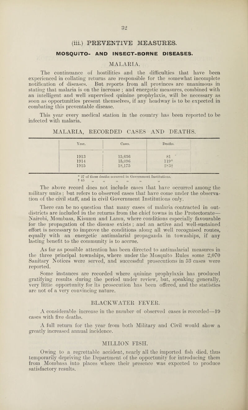 (iii.) PREVENTIVE MEASURES. MOSQUBTO- AND INSECT-BORNE DISEASES. MALAKTA. The continuance of hostilities and the difficulties that have been experienced in collating returns are responsible for the somewhat incomplete notification of diseases. But reports from all provinces are unanimous in stating that malaria is on the increase ; and energetic measures, combined with an intelligent and well supervised quinine prophylaxis, will be necessary as soon as opportunities present themselves, if any headway is to be expected in combating this preventable disease. This year every medical station in the country has been reported to be infected with malaria. MALARIA, RECORDED CASES AND DEATHS. Year. Cases. Deaths. 1913 15,656 81 ' 1914 15,096 119* 1915 18,175 2,3t * 27 of these deaths occurred in Government Institutions. I 3) 33 3 3 33 33 3 3 The above record does not include cases that have occurred among the military units; but refers to observed cases that have come under the observa¬ tion of the civil staff, and in civil Government Institutions only. There can be no question that many cases of malaria contracted in out- districts are included in the returns from the chief towns in the Protectorate— Nairobi, Mombasa, Kisumu and Lamu, where conditions especially favourable for the propagation of the disease exists ; and an active and well-sustained effort is necessary to improve the conditions along all well recognised routes, equally with an energetic antimalarial propaganda in townships, if any lasting benefit to the community is to accrue. As far as possible attention has been directed to antimalarial measures in the three principal townships, where under the Mosquito Rules some 2,070 Sanitary Notices were served, and successful prosecutions in 53 cases were reported. Some instances are recorded where quinine prophylaxis has produced gratifying results during the period under review, but, speaking generally, very little opportunity for its prosecution has been offered, and the statistics are not of a very convincing nature. BLACKWATER EEVER. A considerable increase in the number of observed cases is recorded—19 cases with five deaths. A full return for the year from both Military and Civil would show a greatl}^ increased annual incidence. MILLION FISH. Owing to a regrettable accident, nearly all the imported fish died, thus temporarily depriving the Department of the opportunity for introducing them from Mombasa into places where their presence was expected to produce satisfactory results.